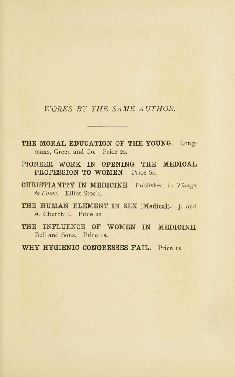 WORKS BY THE SAME AUTHOR. THE MORAL EDUCATION OF THE YOUNG. Long- mans, Green and Co. Price 2s. PIONEER WORK IN OPENING THE MEDICAL PROFESSION TO WOMEN. Price 6s. CHRISTIANITY IN MEDICINE. Published in Things to Come. Elliot Stock. THE HUMAN ELEMENT IN SEX (Medical). J. and A. Churchill. Price 2s. THE INFLUENCE OF WOMEN IN MEDICINE. Bell and Sons. Price is. WHY HYGIENIC CONGRESSES FAIL. Price is.