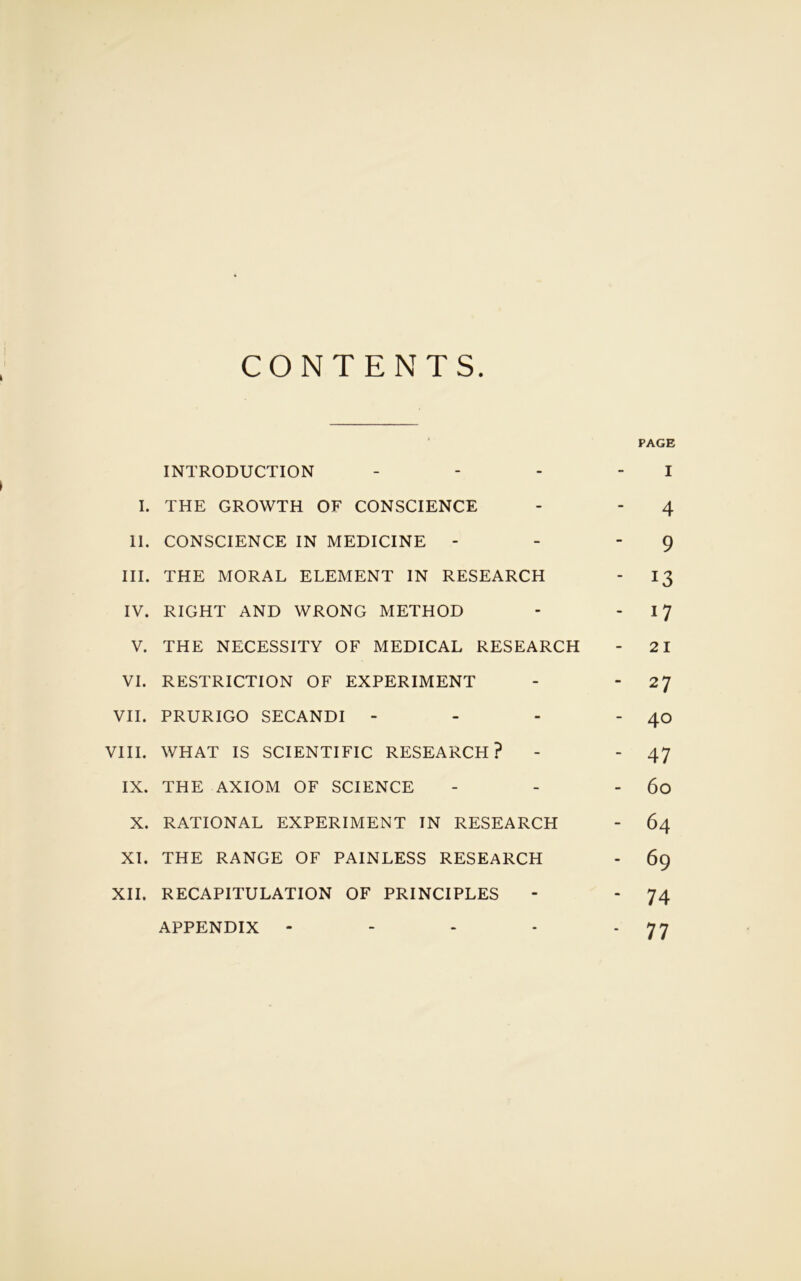 CONTENTS PAGE INTRODUCTION - - - I I. THE GROWTH OF CONSCIENCE - - 4 II. CONSCIENCE IN MEDICINE - - 9 III. THE MORAL ELEMENT IN RESEARCH - 13 IV. RIGHT AND WRONG METHOD - 17 V. THE NECESSITY OF MEDICAL RESEARCH - 21 VI. RESTRICTION OF EXPERIMENT - - 27 VII. PRURIGO SECANDI - - - - 40 VIII. WHAT IS SCIENTIFIC RESEARCH? - - 47 IX. THE AXIOM OF SCIENCE - - - 60 X. RATIONAL EXPERIMENT IN RESEARCH - 64 XI. THE RANGE OF PAINLESS RESEARCH - 69 XII. RECAPITULATION OF PRINCIPLES - - 74 APPENDIX - - - - ‘ 77