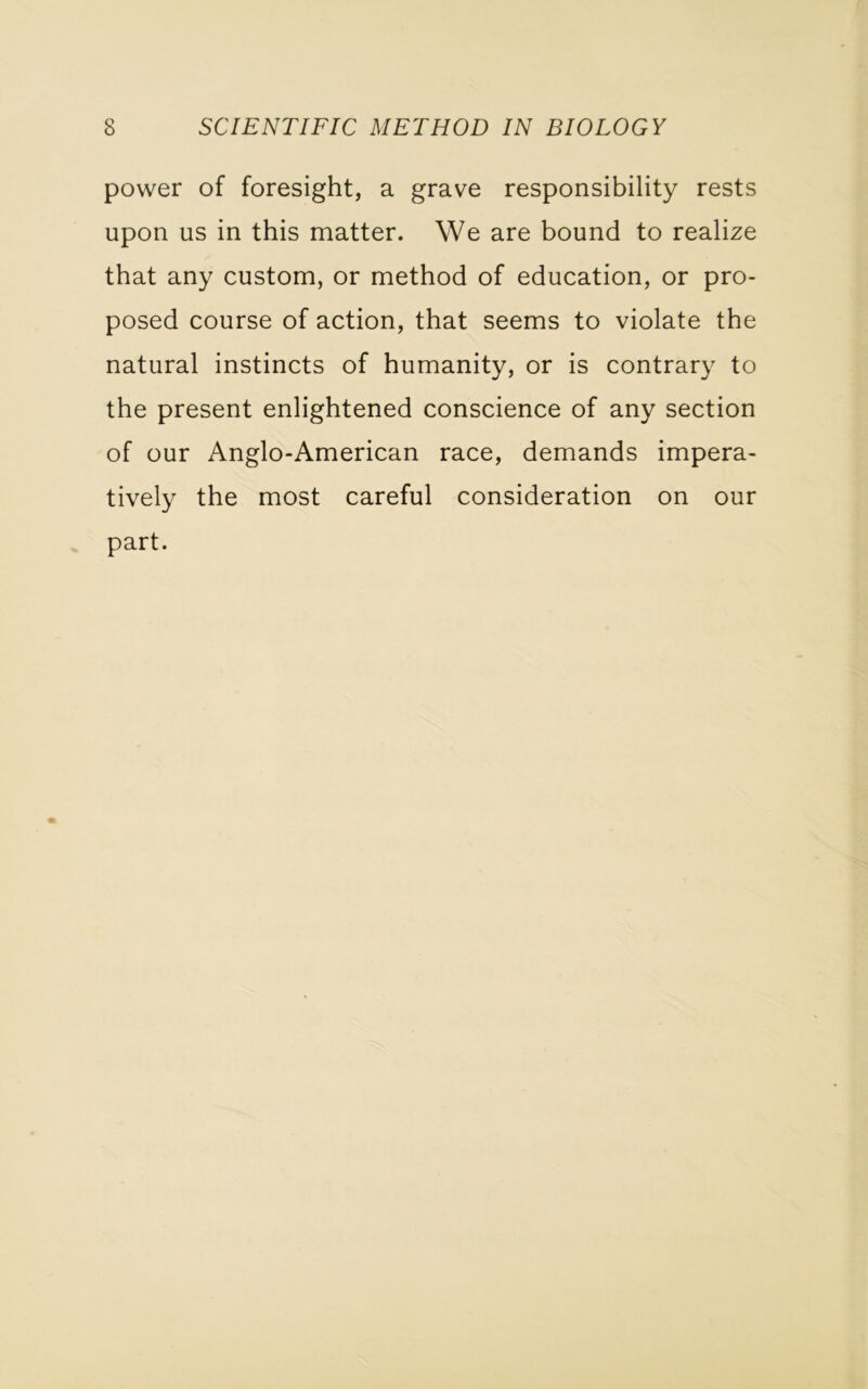 power of foresight, a grave responsibility rests upon us in this matter. We are bound to realize that any custom, or method of education, or pro- posed course of action, that seems to violate the natural instincts of humanity, or is contrary to the present enlightened conscience of any section of our Anglo-American race, demands impera- tively the most careful consideration on our part.