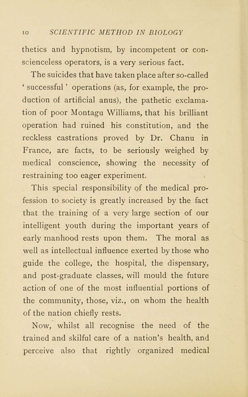 thetics and hypnotism, by incompetent or con- scienceless operators, is a very serious fact. The suicides that have taken place after so-called ‘ successful ’ operations (as, for example, the pro- duction of artificial anus), the pathetic exclama- tion of poor Montagu Williams, that his brilliant operation had ruined his constitution, and the reckless castrations proved by Dr. Chanu in France, are facts, to be seriously weighed by medical conscience, showing the necessity of restraining too eager experiment. This special responsibility of the medical pro- fession to society is greatly increased by the fact that the training of a very large section of our intelligent youth during the important years of early manhood rests upon them. The moral as well as intellectual influence exerted by those who guide the college, the hospital, the dispensary, and post-graduate classes, will mould the future action of one of the most influential portions of the community, those, viz., on whom the health of the nation chiefly rests. Now, whilst all recognise the need of the trained and skilful care of a nation’s health, and perceive also that rightly organized medical