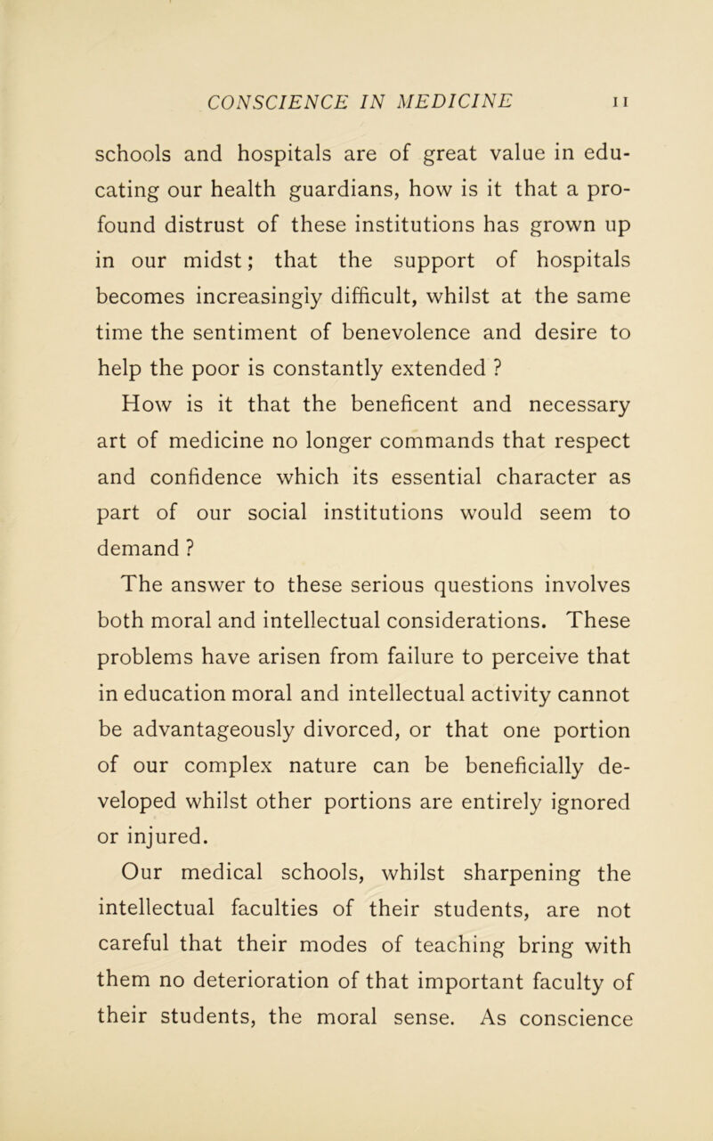 CONSCIENCE IN MEDICINE u schools and hospitals are of great value in edu- cating our health guardians, how is it that a pro- found distrust of these institutions has grown up in our midst; that the support of hospitals becomes increasingly difficult, whilst at the same time the sentiment of benevolence and desire to help the poor is constantly extended ? How is it that the beneficent and necessary art of medicine no longer commands that respect and confidence which its essential character as part of our social institutions would seem to demand ? The answer to these serious questions involves both moral and intellectual considerations. These problems have arisen from failure to perceive that in education moral and intellectual activity cannot be advantageously divorced, or that one portion of our complex nature can be beneficially de- veloped whilst other portions are entirely ignored or injured. Our medical schools, whilst sharpening the intellectual faculties of their students, are not careful that their modes of teaching bring with them no deterioration of that important faculty of their students, the moral sense. As conscience