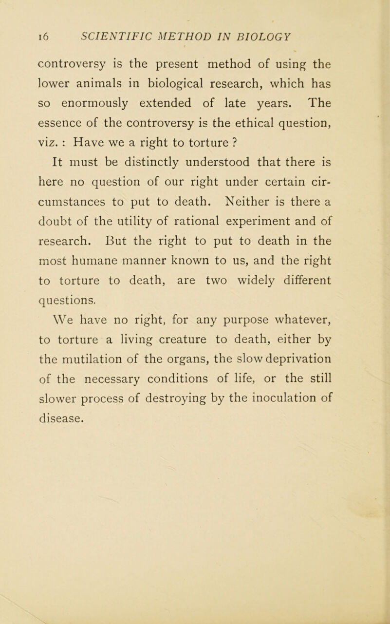 controversy is the present method of using the lower animals in biological research, which has so enormously extended of late years. The essence of the controversy is the ethical question, viz. : Have we a right to torture ? It must be distinctly understood that there is here no question of our right under certain cir- cumstances to put to death. Neither is there a doubt of the utility of rational experiment and of research. But the right to put to death in the most humane manner known to us, and the right to torture to death, are two widely different questions. We have no right, for any purpose whatever, to torture a living creature to death, either by the mutilation of the organs, the slow deprivation of the necessary conditions of life, or the still slower process of destroying by the inoculation of disease.