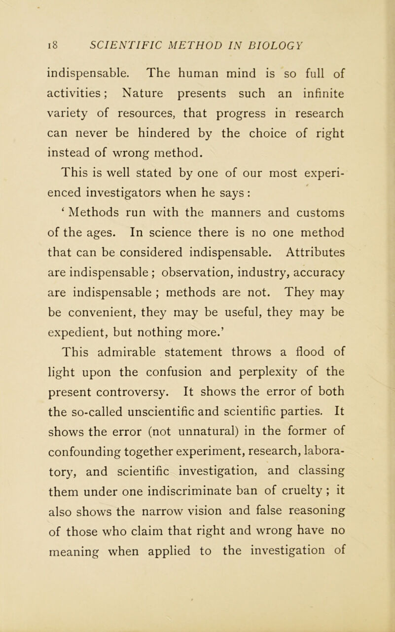 indispensable. The human mind is so full of activities; Nature presents such an infinite variety of resources, that progress in research can never be hindered by the choice of right instead of wrong method. This is well stated by one of our most experi- 0 enced investigators when he says : ‘ Methods run with the manners and customs of the ages. In science there is no one method that can be considered indispensable. Attributes are indispensable ; observation, industry, accuracy are indispensable ; methods are not. They may be convenient, they may be useful, they may be expedient, but nothing more.’ This admirable statement throws a flood of light upon the confusion and perplexity of the present controversy. It shows the error of both the so-called unscientific and scientific parties. It shows the error (not unnatural) in the former of confounding together experiment, research, labora- tory, and scientific investigation, and classing them under one indiscriminate ban of cruelty ; it also shows the narrow vision and false reasoning of those who claim that right and wrong have no meaning when applied to the investigation of