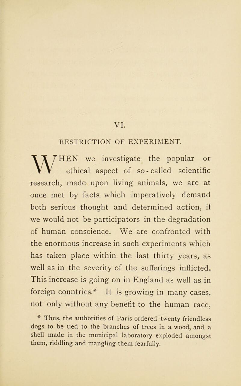 RESTRICTION OF EXPERIMENT. HEN we investigate the popular or research, made upon living animals, we are at once met by facts which imperatively demand both serious thought and determined action, if we would not be participators in the degradation of human conscience. We are confronted with the enormous increase in such experiments which has taken place within the last thirty years, as well as in the severity of the sufferings inflicted. This increase is going on in England as well as in foreign countries.* It is growing in many cases, not only without any benefit to the human race, * Thus, the authorities of Paris ordered twenty friendless dogs to be tied to the branches of trees in a wood, and a shell made in the municipal laboratory exploded amongst them, riddling and mangling them fearfully. ethical aspect of so-called scientific