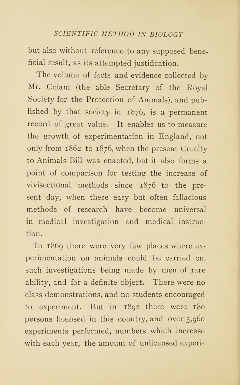 but also without reference to any supposed bene- ficial result, as its attempted justification. The volume of facts and evidence collected by Mr. Colam (the able Secretary of the Royal Society for the Protection of Animals), and pub- lished by that society in 1876, is a permanent record of great value. It enables us to measure the growth of experimentation in England, not only from 1862 to 1876, when the present Cruelty to Animals Bill was enacted, but it also forms a point of comparison for testing the increase of vivisectional methods since 1876 to the pre- sent day, when these easy but often fallacious methods of research have become universal in medical investigation and medical instruc- tion. In 1869 there were very few places where ex- perimentation on animals could be carried on, such investigations being made by men of rare ability, and for a definite object. There were no class demonstrations, and no students encouraged to experiment. But in 1892 there were 180 persons licensed in this country, and over 3,960 experiments performed, numbers which increase with each year, the amount of unlicensed experi-