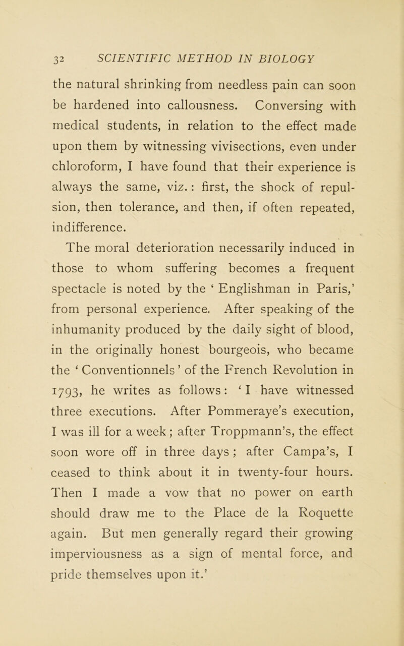 the natural shrinking from needless pain can soon be hardened into callousness. Conversing with medical students, in relation to the effect made upon them by witnessing vivisections, even under chloroform, I have found that their experience is always the same, viz.: first, the shock of repul- sion, then tolerance, and then, if often repeated, indifference. The moral deterioration necessarily induced in those to whom suffering becomes a frequent spectacle is noted by the ‘ Englishman in Paris,’ from personal experience. After speaking of the inhumanity produced by the daily sight of blood, in the originally honest bourgeois, who became the ‘ Conventionnels ’ of the French Revolution in 1793, he writes as follows: ‘ I have witnessed three executions. After Pommeraye’s execution, I was ill for a week; after Troppmann’s, the effect soon wore off in three days ; after Campa’s, I ceased to think about it in twenty-four hours. Then I made a vow that no power on earth should draw me to the Place de la Roquette again. But men generally regard their growing imperviousness as a sign of mental force, and pride themselves upon it.’