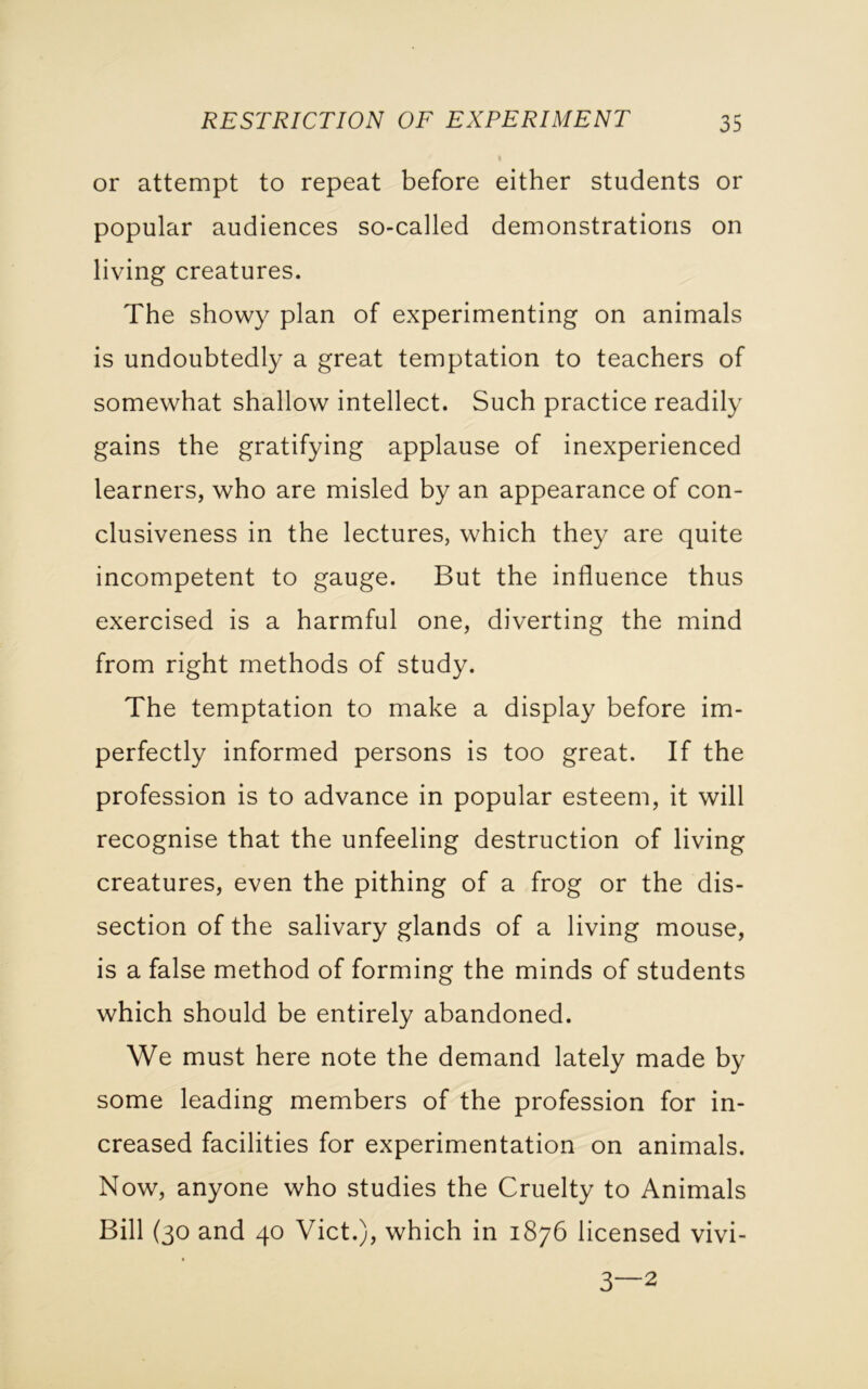 or attempt to repeat before either students or popular audiences so-called demonstrations on living creatures. The showy plan of experimenting on animals is undoubtedly a great temptation to teachers of somewhat shallow intellect. Such practice readily gains the gratifying applause of inexperienced learners, who are misled by an appearance of con- clusiveness in the lectures, which they are quite incompetent to gauge. But the influence thus exercised is a harmful one, diverting the mind from right methods of study. The temptation to make a display before im- perfectly informed persons is too great. If the profession is to advance in popular esteem, it will recognise that the unfeeling destruction of living creatures, even the pithing of a frog or the dis- section of the salivary glands of a living mouse, is a false method of forming the minds of students which should be entirely abandoned. We must here note the demand lately made by some leading members of the profession for in- creased facilities for experimentation on animals. Now, anyone who studies the Cruelty to Animals Bill (30 and 40 Viet.), which in 1876 licensed vivi- 3—2