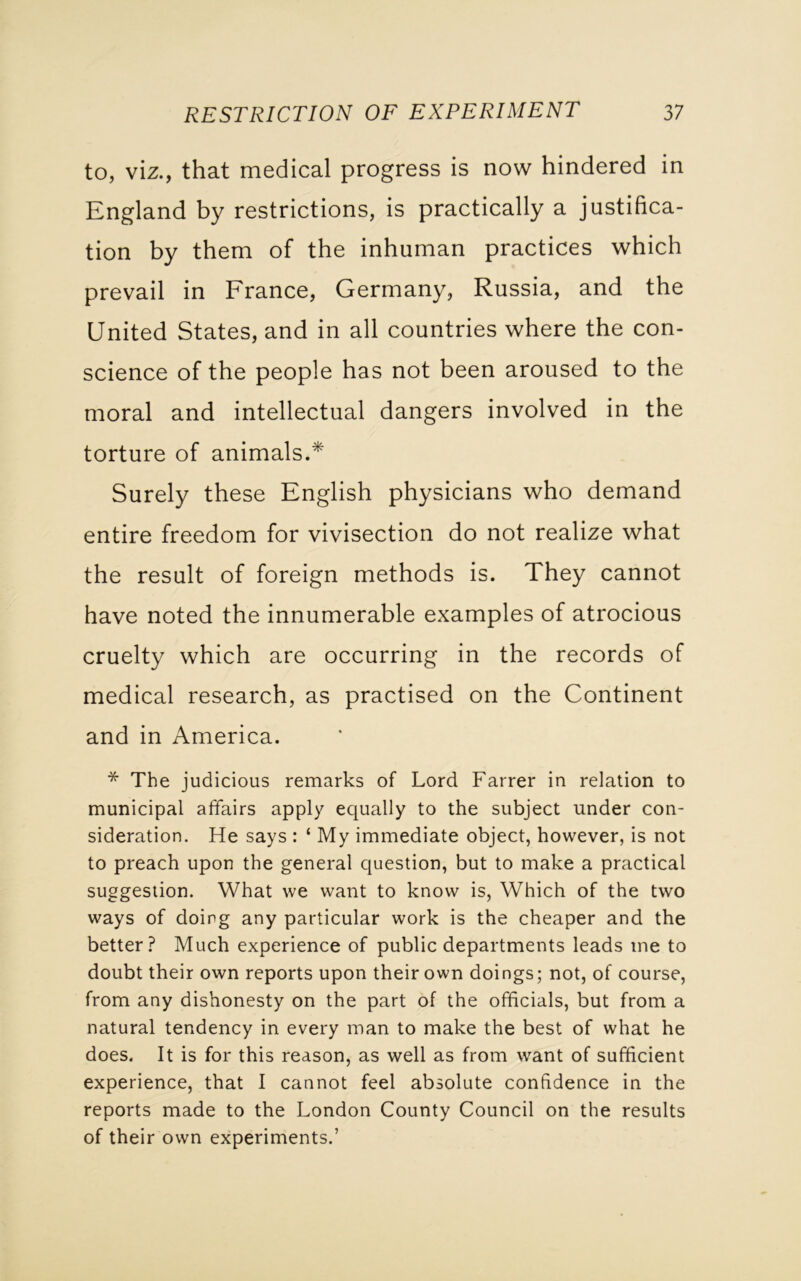 to, viz., that medical progress is now hindered in England by restrictions, is practically a justifica- tion by them of the inhuman practices which prevail in France, Germany, Russia, and the United States, and in all countries where the con- science of the people has not been aroused to the moral and intellectual dangers involved in the torture of animals.* Surely these English physicians who demand entire freedom for vivisection do not realize what the result of foreign methods is. They cannot have noted the innumerable examples of atrocious cruelty which are occurring in the records of medical research, as practised on the Continent and in America. * The judicious remarks of Lord Farrer in relation to municipal affairs apply equally to the subject under con- sideration. He says : ‘ My immediate object, however, is not to preach upon the general question, but to make a practical suggestion. What we want to know is, Which of the two ways of doing any particular work is the cheaper and the better? Much experience of public departments leads me to doubt their own reports upon their own doings; not, of course, from any dishonesty on the part of the officials, but from a natural tendency in every man to make the best of what he does. It is for this reason, as well as from want of sufficient experience, that I cannot feel absolute confidence in the reports made to the London County Council on the results of their own experiments.’