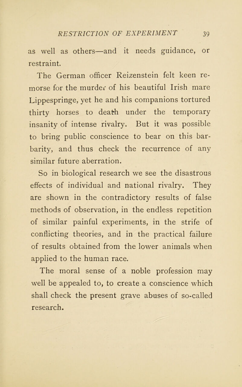 as well as others—and it needs guidance, or restraint. The German officer Reizenstein felt keen re- morse for the murder of his beautiful Irish mare Lippespringe, yet he and his companions tortured thirty horses to death under the temporary insanity of intense rivalry. But it was possible to bring public conscience to bear on this bar- barity, and thus check the recurrence of any similar future aberration. So in biological research we see the disastrous effects of individual and national rivalry. They are shown in the contradictory results of false methods of observation, in the endless repetition of similar painful experiments, in the strife of conflicting theories, and in the practical failure of results obtained from the lower animals when applied to the human race. The moral sense of a noble profession may well be appealed to, to create a conscience which shall check the present grave abuses of so-called research.