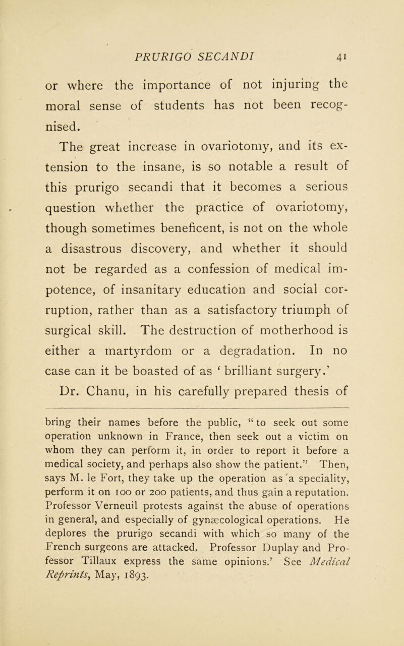 or where the importance of not injuring the moral sense of students has not been recog- nised. The great increase in ovariotomy, and its ex- tension to the insane, is so notable a result of this prurigo secandi that it becomes a serious question whether the practice of ovariotomy, though sometimes beneficent, is not on the whole a disastrous discovery, and whether it should not be regarded as a confession of medical im- potence, of insanitary education and social cor- ruption, rather than as a satisfactory triumph of surgical skill. The destruction of motherhood is either a martyrdom or a degradation. In no case can it be boasted of as ‘ brilliant surgery.1 Dr. Chanu, in his carefully prepared thesis of bring their names before the public, “ to seek out some operation unknown in France, then seek out a victim on whom they can perform it, in order to report it before a medical society, and perhaps also show the patient.” Then, says M. le Fort, they take up the operation as a speciality, perform it on 100 or 200 patients, and thus gain a reputation. Professor Verneuil protests against the abuse of operations in general, and especially of gynaecological operations. He deplores the prurigo secandi with which so many of the French surgeons are attacked. Professor Duplay and Pro- fessor Tillaux express the same opinions.’ See Medical Reprints, May, 1893.