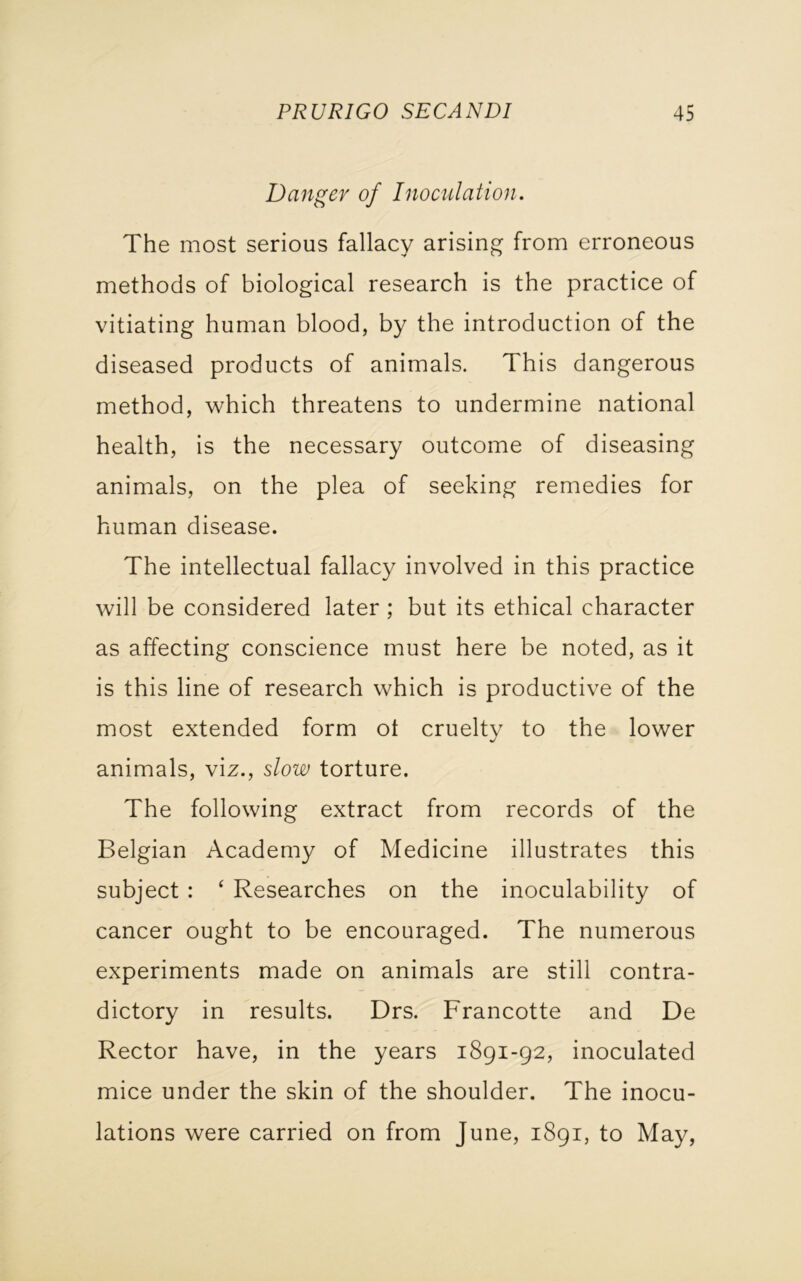 Danger of Inoculation. The most serious fallacy arising from erroneous methods of biological research is the practice of vitiating human blood, by the introduction of the diseased products of animals. This dangerous method, which threatens to undermine national health, is the necessary outcome of diseasing animals, on the plea of seeking remedies for human disease. The intellectual fallacy involved in this practice will be considered later ; but its ethical character as affecting conscience must here be noted, as it is this line of research which is productive of the most extended form ot cruelty to the lower animals, viz., slow torture. The following extract from records of the Belgian Academy of Medicine illustrates this subject : ‘ Researches on the inoculability of cancer ought to be encouraged. The numerous experiments made on animals are still contra- dictory in results. Drs. Francotte and De Rector have, in the years 1891-92, inoculated mice under the skin of the shoulder. The inocu- lations were carried on from June, 1891, to May,