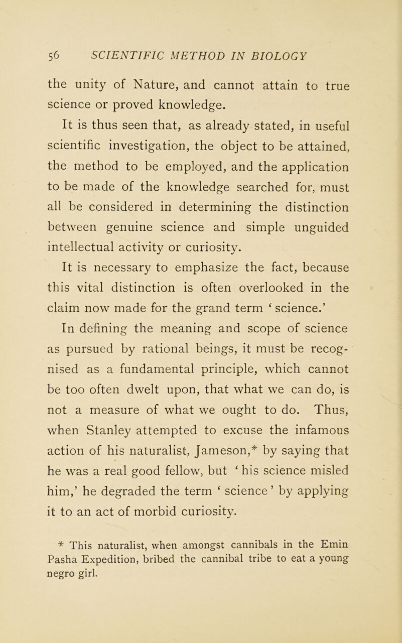 the unity of Nature, and cannot attain to true science or proved knowledge. It is thus seen that, as already stated, in useful scientific investigation, the object to be attained, the method to be employed, and the application to be made of the knowledge searched for, must all be considered in determining the distinction between genuine science and simple unguided intellectual activity or curiosity. It is necessary to emphasize the fact, because this vital distinction is often overlooked in the claim now made for the grand term 4 science.’ In defining the meaning and scope of science as pursued by rational beings, it must be recog- nised as a fundamental principle, which cannot be too often dwelt upon, that what we can do, is not a measure of what we ought to do. Thus, when Stanley attempted to excuse the infamous action of his naturalist, Jameson,* by saying that he was a real good fellow, but ‘ his science misled him,’ he degraded the term ‘ science ’ by applying it to an act of morbid curiosity. * This naturalist, when amongst cannibals in the Emin Pasha Expedition, bribed the cannibal tribe to eat a young negro girl.