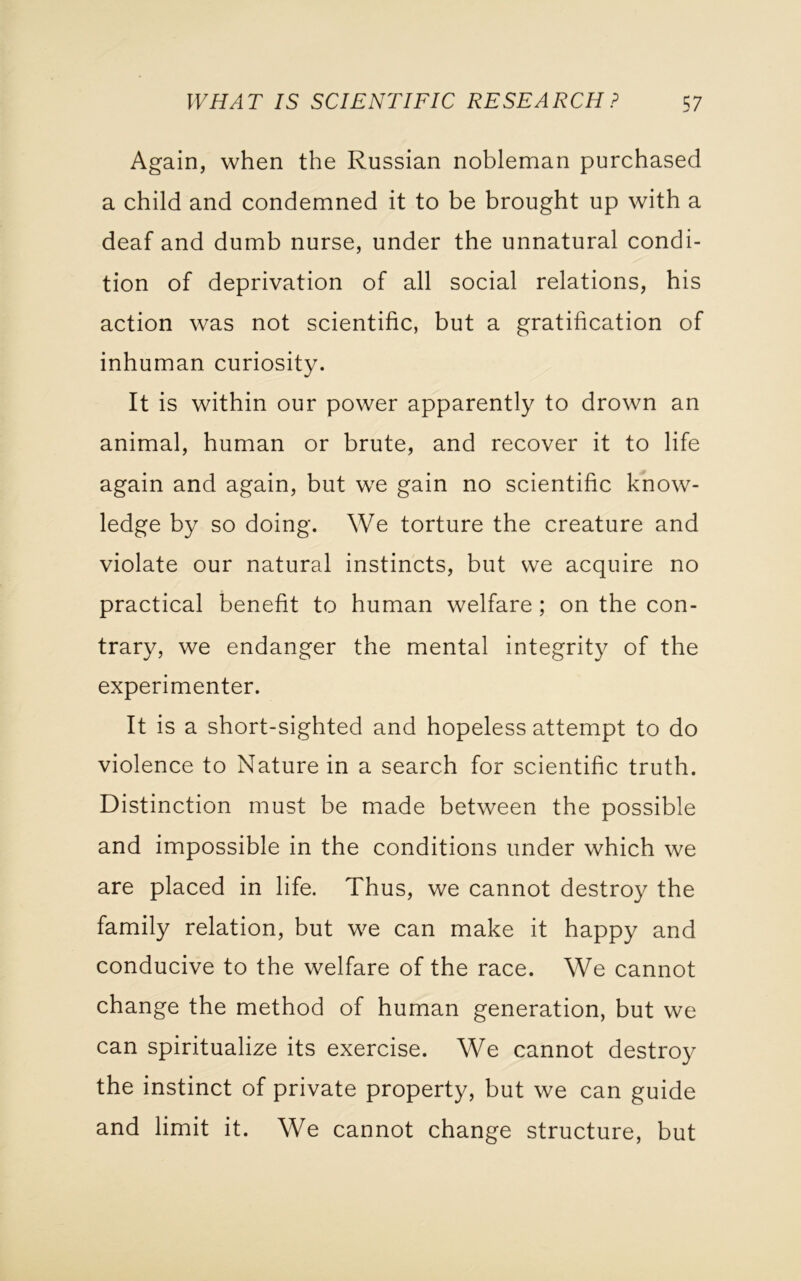 Again, when the Russian nobleman purchased a child and condemned it to be brought up with a deaf and dumb nurse, under the unnatural condi- tion of deprivation of all social relations, his action was not scientific, but a gratification of inhuman curiosity. It is within our power apparently to drown an animal, human or brute, and recover it to life again and again, but we gain no scientific know- ledge by so doing. We torture the creature and violate our natural instincts, but we acquire no practical benefit to human welfare; on the con- trary, we endanger the mental integrity of the experimenter. It is a short-sighted and hopeless attempt to do violence to Nature in a search for scientific truth. Distinction must be made between the possible and impossible in the conditions under which we are placed in life. Thus, we cannot destroy the family relation, but we can make it happy and conducive to the welfare of the race. We cannot change the method of human generation, but we can spiritualize its exercise. We cannot destroy the instinct of private property, but we can guide and limit it. We cannot change structure, but