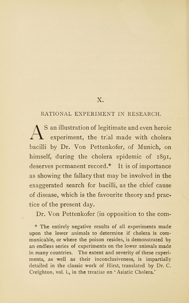 X. RATIONAL EXPERIMENT IN RESEARCH. S an illustration of legitimate and even heroic experiment, the trial made with cholera bacilli by Dr. Von Pettenkofer, of Munich, on himself, during the cholera epidemic of 1891, deserves permanent record.* It is of importance as showing the fallacy that may be involved in the exaggerated search for bacilli, as the chief cause of disease, which is the favourite theory and prac- tice of the present day. Dr. Von Pettenkofer (in opposition to the com* * The entirely negative results of all experiments made upon the lower animals to determine if cholera is com- municable, or where the poison resides, is demonstrated by an endless series of experiments on the lower animals made in many countries. The extent and severity of these experi- ments, as well as their inconclusiveness, is impartially detailed in the classic work of Hirst, translated by Dr. C. Creighton, vol. i., in the treatise on ‘ Asiatic Cholera.’