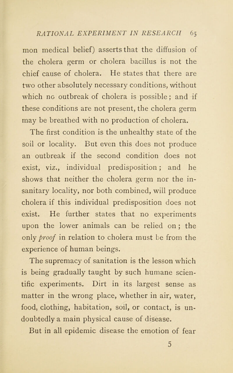 mon medical belief) asserts that the diffusion of the cholera germ or cholera bacillus is not the chief cause of cholera. He states that there are two other absolutely necessary conditions, without which no outbreak of cholera is possible; and if these conditions are not present, the cholera germ may be breathed with no production of cholera. The first condition is the unhealthy state of the soil or locality. But even this does not produce an outbreak if the second condition does not exist, viz., individual predisposition; and he shows that neither the cholera germ nor the in- sanitary locality, nor both combined, will produce cholera if this individual predisposition does not exist. He further states that no experiments upon the lower animals can be relied on ; the only proof in relation to cholera must be from the experience of human beings. The supremacy of sanitation is the lesson which is being gradually taught by such humane scien- tific experiments. Dirt in its largest sense as matter in the wrong place, whether in air, water, food, clothing, habitation, soil, or contact, is un- doubtedly a main physical cause of disease. But in all epidemic disease the emotion of fear 5