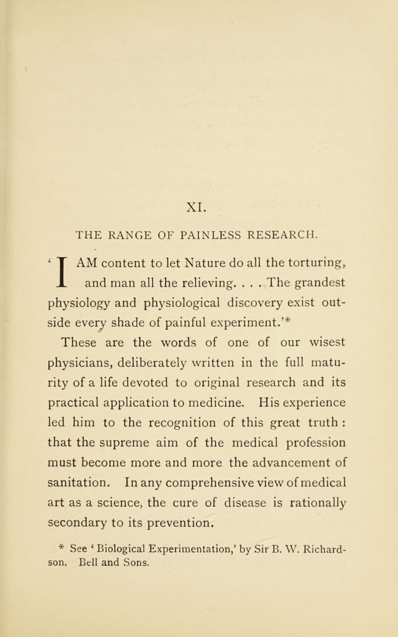 THE RANGE OF PAINLESS RESEARCH. I AM content to let Nature do all the torturing, and man all the relieving. . . . The grandest physiology and physiological discovery exist out- side every shade of painful experiment.’* These are the words of one of our wisest physicians, deliberately written in the full matu- rity of a life devoted to original research and its practical application to medicine. His experience led him to the recognition of this great truth : that the supreme aim of the medical profession must become more and more the advancement of sanitation. In any comprehensive view of medical art as a science, the cure of disease is rationally secondary to its prevention. * See ‘ Biological Experimentation,’ by Sir B. W. Richard- son. Bell and Sons.