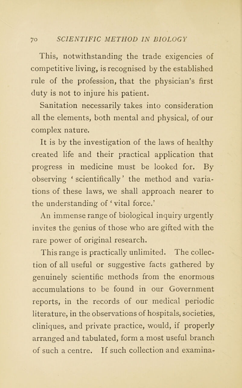 This, notwithstanding the trade exigencies of competitive living, is recognised by the established rule of the profession, that the physician’s first duty is not to injure his patient. Sanitation necessarily takes into consideration all the elements, both mental and physical, of our complex nature. It is by the investigation of the laws of healthy created life and their practical application that progress in medicine must be looked for. By observing ‘ scientifically ’ the method and varia- tions of these laws, we shall approach nearer to the understanding of ‘ vital force.’ An immense range of biological inquiry urgently invites the genius of those who are gifted with the rare power of original research. This range is practically unlimited. The collec- tion of all useful or suggestive facts gathered by genuinely scientific methods from the enormous accumulations to be found in our Government reports, in the records of our medical periodic literature, in the observations of hospitals, societies, cliniques, and private practice, would, if properly arranged and tabulated, form a most useful branch of such a centre. If such collection and examina^