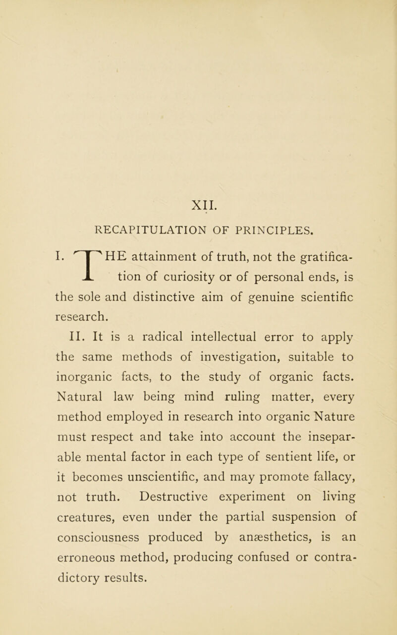 RECAPITULATION OF PRINCIPLES. I. r | A HE attainment of truth, not the gratifica- A. tion of curiosity or of personal ends, is the sole and distinctive aim of genuine scientific research. II. It is a radical intellectual error to apply the same methods of investigation, suitable to inorganic facts, to the study of organic facts. Natural law being mind ruling matter, every method employed in research into organic Nature must respect and take into account the insepar- able mental factor in each type of sentient life, or it becomes unscientific, and may promote fallacy, not truth. Destructive experiment on living creatures, even under the partial suspension of consciousness produced by anaesthetics, is an erroneous method, producing confused or contra- dictory results.