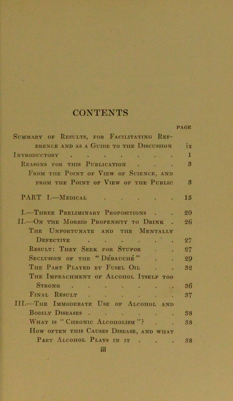 CONTENTS PAGE SuMMARY OF ReSULTS, FOR FaCILITATINO ReF- ERENCE AND AS A GüIDE TO THE DlSCUSSION IX Introductory ....... 1 ReaSONS FOR THIS PuBLICATION ... 3 Fhom the Point of View of Science, and from the Point of View of the Public 3 PART I.—Medical . . . . .15 I.—Tiiree Preliminary Propositions . . 20 II.—On t^ie Morbid Propensity to Drink . 26 The Unfortunate and tue Mentally Defective . . . . . ‘ . 27 Result: They Seek for Stupor . . 27 Seclusion of tue “ Debauche ” . .29 The Part Played by Fusel Oil . . 32 The Impeachment of Alcoiiol Itself too Strong ....... 36 Final Result ...... 37 III.—The Immoderate Use of Alcohol and Bodily Diseases ...... 38 What is “Chronic Alcoholism ”r . . 38 How OFTEN TIIIS CAUSES DlSEASE, AND WHAT Part Alcohol Plays in it . .38 iü