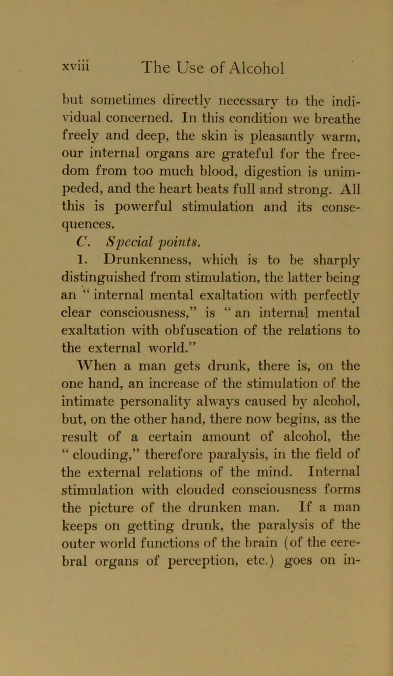 but sometimes directly necessary to the indi- vidual concerned. In tliis condition we breathe freely and deep, the skin is pleasantly warm, our internal Organs are grateful for the free- dom from too much blood, digestion is unim- peded, and the heart beats full and strong. All this is powerful Stimulation and its conse- quences. C. Special points. 1. Drunkenness, which is to be sharply distinguished from Stimulation, the latter being an “ internal mental exaltation with perfectly clear consciousness,” is “ an internal mental exaltation with obfuscation of the relations to the external world.” When a man gets drunk, there is, on the one hand, an increase of the Stimulation of the intimate personality always caused by alcohol, but, on the other hand, there now begins, as the result of a certain amount of alcohol, the “ clouding,” therefore paralysis, in the field of the external relations of the mind. Internal Stimulation with elouded consciousness forms the pieture of the drunken man. If a man keeps on getting drunk, the paralysis of the outer world functions of the brain (of the cere- bral organs of perception, etc.) goes on in-