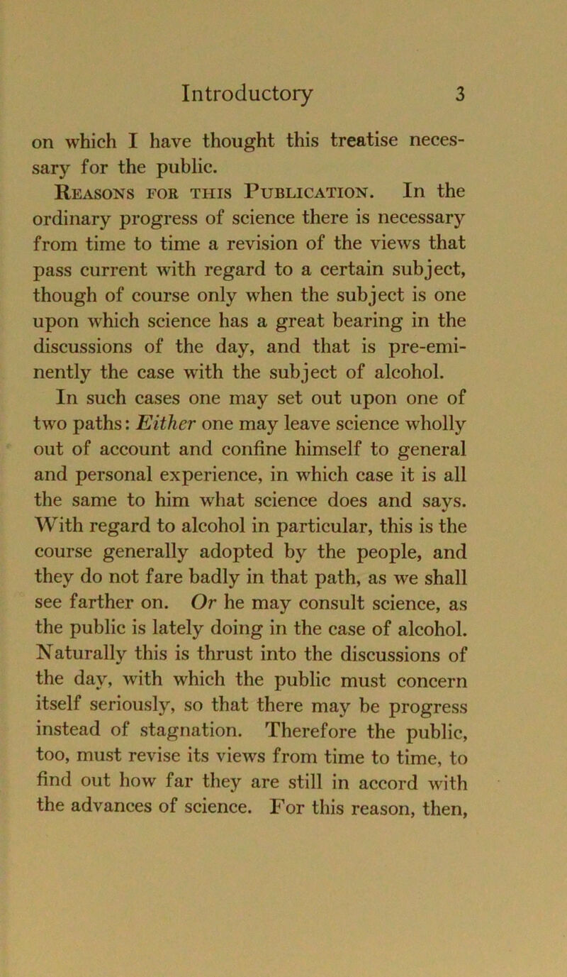 on which I have thought this treatise neces- sary for the public. Reasons für this Publication. In the ordinary progress of Science there is necessary from time to time a revision of the views that pass current with regard to a certain subject, though of course only when the subject is one upon which Science has a great bearing in the discussions of the day, and that is pre-emi- nently the case with the subject of alcohol. In such cases one may set out upon one of two paths: Eithcr one may leave Science wholly out of account and confine himself to general and personal experience, in which case it is all the same to him what Science does and says. With regard to alcohol in particular, this is the course generally adopted by the people, and they do not fare badly in that path, as we shall see farther on. Or he may consult Science, as the public is lately doing in the case of alcohol. Naturally this is thrust into the discussions of the day, with which the public must concern itself seriously, so that there may he progress instead of Stagnation. Therefore the public, too, must revise its views from time to time, to find out how far they are still in accord with the advances of Science. For this reason, then,