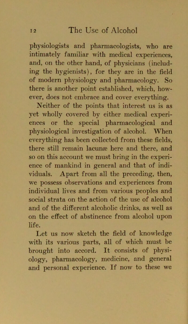 physiologists and pharmacologists, who are intimately familiär with medical experiences, and, on the other hand, of physicians (includ- ing the hygienists), for they are in the field of modern physiology and pharmacology. So there is another point established, which, how- ever, does not embrace and cover everything. Neither of the points that interest us is as yet wholly covered by either medical experi- ences or the special pharmacological and physiological investigation of alcohol. When everything has been collected from these fields, there still remain lacunae here and there, and so on this account we must bring in the experi- ence of mankind in general and that of indi- viduals. Apart from all the preceding, then, we possess observations and experiences from individual lives and from various peoples and social strata on the action of the use of alcohol and of the different alcoholic drinks, as well as on the effect of abstinence from alcohol upon life. Let us now sketeh the field of knowledge with its various parts, all of which must he brought into accord. It consists of physi- ology, pharmacology, medicine, and general and personal experience. If now to these we