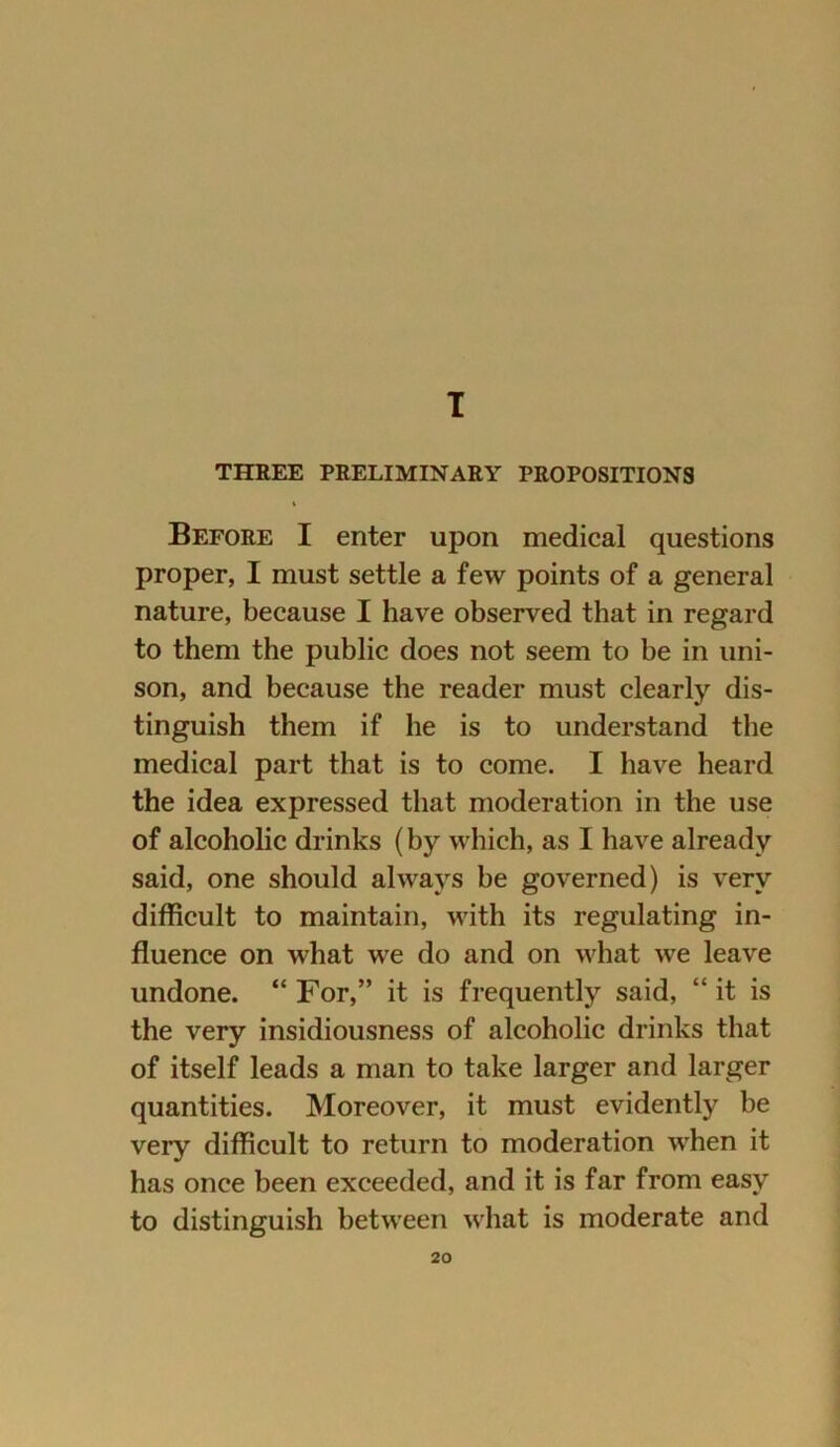 I THREE PRELIMINARY PROPOSITIONS i Before I enter upon medical questions proper, I must settle a few points of a general nature, because I have observed that in regard to them the public does not seem to be in uni- son, and because the reader must clearly dis- tinguish them if he is to understand the medical part that is to come. I have heard the idea expressed that moderation in the use of alcoholic drinks (by which, as I have already said, one should always be governed) is verv difficult to maintain, with its regulating in- fluence on what we do and on what we leave undone. “ For,” it is frequently said, “ it is the very insidiousness of alcoholic drinks that of itself leads a man to take larger and larger quantities. Moreover, it must evidently be very difficult to return to moderation when it has once been exceeded, and it is far from easy to distinguish between what is moderate and