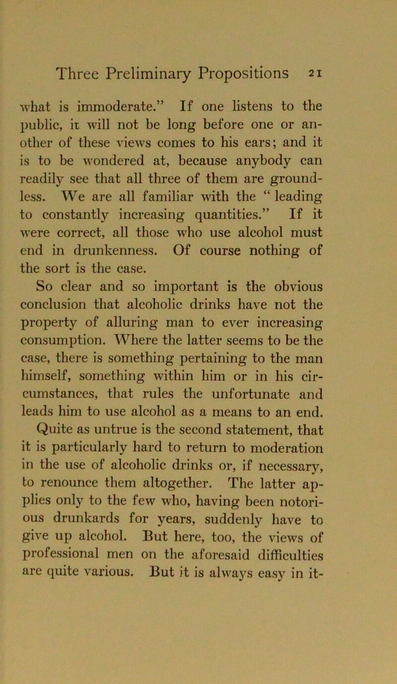 what is immoderate.” If one listens to the public, it will not be long before one or an- other of these views comes to his ears; and it is to be wondered at, because anybody can readily see that all three of them are ground- less. We are all familiär with the “ leading to constantly increasing quantities.” If it were correct, all those who use alcohol must end in drunkenness. Of course nothing of the sort is the case. So clear and so important is the obvious conclusion that alcoholic drinks have not the property of alluring man to ever increasing consumption. Where the latter seems to be the case, there is something pertaining to the man himself, something within him or in his cir- cumstances, that rules the unfortunate and leads him to use alcohol as a means to an end. Quite as untrue is the second statement, that it is particularly hard to return to moderation in the use of alcoholic drinks or, if necessary, to renounce them altogether. The latter ap- plies only to the few who, having been notori- ous drunkards for years, suddenly have to give up alcohol. But here, too, the views of Professional men on the aforesaid difficulties are quite various. But it is always easy in it-