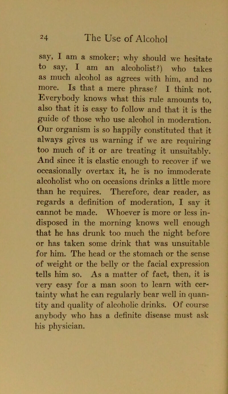 say, I am a smoker; why should we hesitate to say, I am an alcoholist?) who takes as much alcohol as agrees with him, and no more. Is that a mere phrase? I think not. Everybody knows what this rule amounts to, also that it is easy to follow and that it is the guide of those who use alcohol in moderation. Our organism is so happily constituted that it always gives us warning if we are requiring too much of it or are treating it unsuitably. And since it is elastic enough to recover if we occasionally overtax it, he is no immoderate alcoholist who on occasions drinks a little more than he requires. Therefore, dear reader, as regards a definition of moderation, I say it cannot be made. Whoever is more or less in- disposed in the morning knows well enough that he has drunk too much the night before or has taken some drink that was unsuitable for him. The head or the stomach or the sense of weight or the belly or the facial expression teils him so. As a matter of fact, then, it is very easy for a man soon to learn with cer- tainty what he can regularly bear well in quan- tity and quality of alcoholic drinks. Of course anybody who has a definite disease must ask bis physician.
