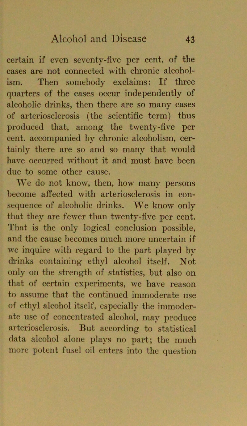 certain if even seventy-five per cent. of the cases are not connected with chronic alcohol- ism. Then somebody exclaims: If three quarters of the cases occur independently of alcoholic drinks, then there are so many cases of arteriosclerosis (the scientific term) thus produced that, among the twenty-five per cent. accompanied by chronic alcoholism, cer- tainly there are so and so many that would have occurred without it and must have been due to some other cause. We do not know, then, how many persons become affected with arteriosclerosis in con- sequence of alcoholic drinks. We know only that they are fewer than twenty-five per cent. That is the only logical conclusion possible, and the cause becomes much more uncertain if we inquire with regard to the part played by drinks containing ethyl alcohol itself. Not only on the strength of statistics, but also on that of certain experiments, we have reason to assume that the continued immoderate use of ethyl alcohol itself, espeeially the immoder- ate use of concentrated alcohol, may produce arteriosclerosis. But according to Statistical data alcohol alone plays no part; the much more potent fusel oil enters into the question