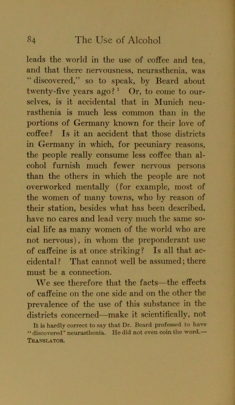 leads the worid in the use of coffee and tea, and that there nervousness, neurasthenia, was “ discovered,” so to speak, by Beard about twenty-five years ago?1 Or, to come to our- selves, is it accidental that in Munich neu- rasthenia is much less common than in the portions of Germany known for their love of coffee? Is it an accident that those districts in Germany in which, for pecuniary reasons, the people really consume less coffee than al- cohol furnish much fewer nervous persons than the others in which the people are not overworked mentally (for example, most of the women of many towns, who by reason of their Station, besides what bas been described, have no cares and lead very much the same so- cial life as many women of the worid who are not nervous), in whom the preponderant use of caffeine is at once striking? Is all that ac- cidental ? That cannot well be assumed; there must be a connection. We see therefore that the facts—the effects of caffeine on the one side and on the other the prevalence of the use of this substance in the districts concerned—make it scientifically, not It is hardly correct to say that Dr. Beard professed to have “ discovered’’ neurasthenia. He did not even coin the word.— Translator.