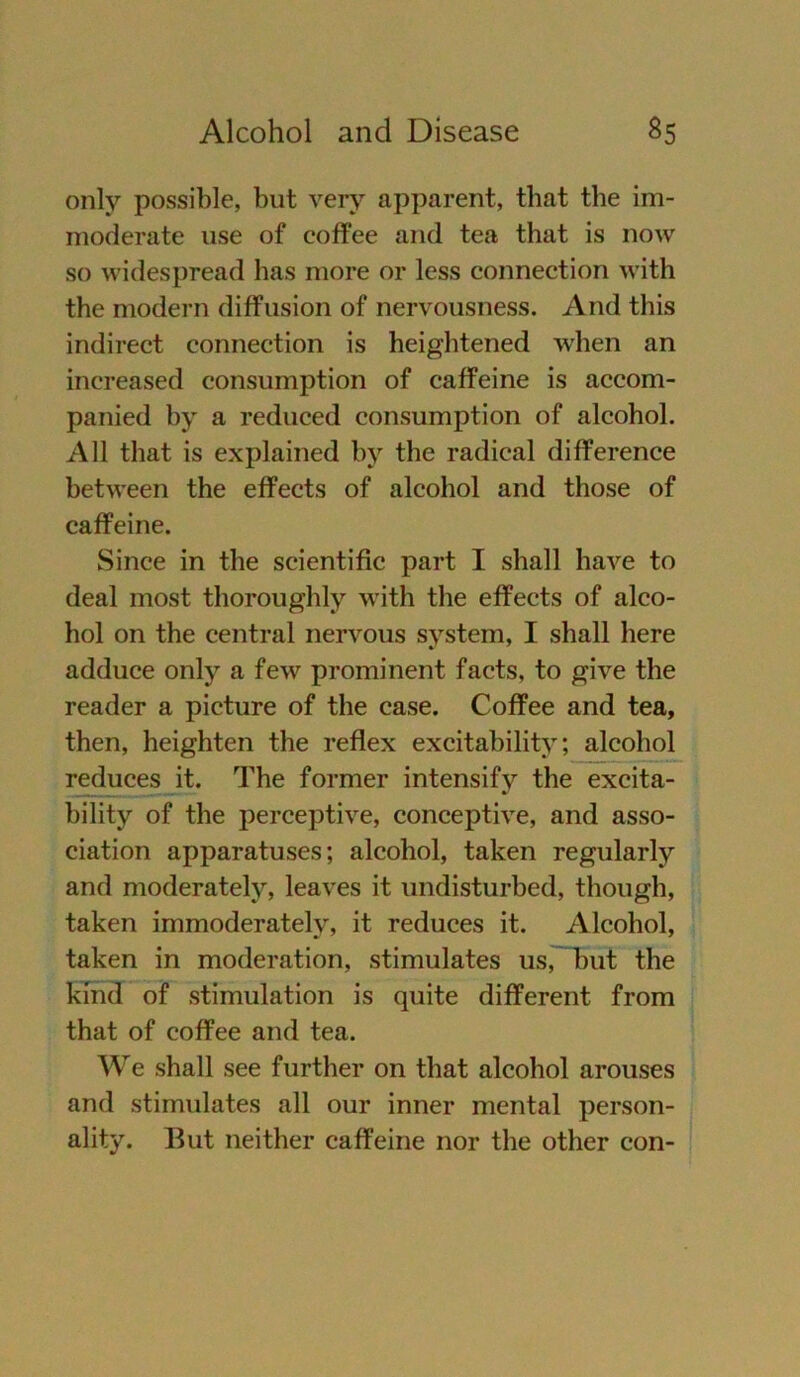 only possible, but very apparent, that tbe im- moderate use of coffee and tea that is now so widespread has more or less connection with the modern diffusion of nervousness. And this indirect connection is heightened when an increased consumption of caffeine is accom- panied by a reduced consumption of alcohol. All that is explained by the radical difference between the effects of alcohol and those of caffeine. Since in tbe scientific part I shall have to deal most thoroughly with the effects of alco- hol on the central nervous System, I shall liere adduce only a few prominent facts, to give the reader a picture of the case. Coffee and tea, then, heighten the reflex excitability; alcohol reduces it. The former intensify the excita- bility of the perceptive, conceptiye, and asso- ciation apparatuses; alcohol, taken regularly and moderately, leaves it undisturbed, though, taken immoderatelv, it reduces it. Alcohol, taken in moderation, stimulates us, but the kind of Stimulation is quite different from that of coffee and tea. We shall see further on that alcohol arouses and stimulates all our inner mental person- ality. But neither caffeine nor the other con-