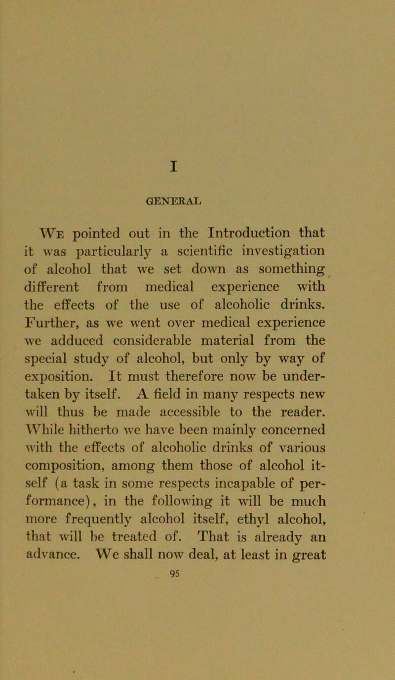 I GENERAL We pointed out in the Introduction that it was particularly a scientific investigation of alcohol that we set down as something different from medical experience with the effects of the use of alcoholic drinks. Further, as we went over medical experience we adduced considerable material from the special study of alcohol, but only by way of exposition. It must therefore now be under- taken by itself. A field in many respects new will thus be made accessible to the reader. While hitherto we have been mainly concerned with the effects of alcoholic drinks of various composition, among them those of alcohol it- self (a task in some respects incapable of per- formance), in the following it will be mueh more frequently alcohol itself, ethyl alcohol, that will be treated of. That is already an advance. We shall now deal, at least in great