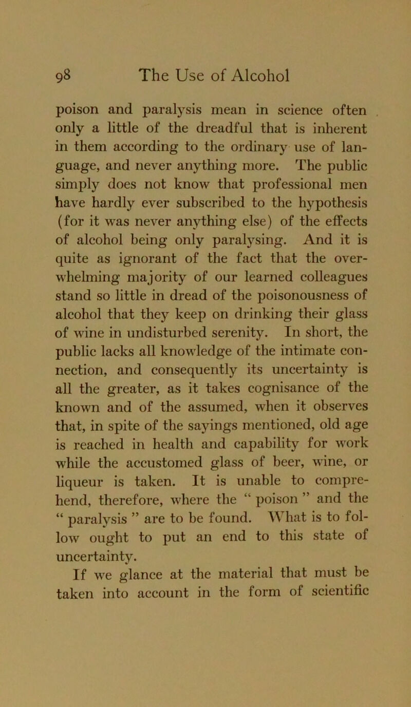 poison and paralysis mean in Science often only a little of the dreadful that is inherent in them according to the ordinary use of lan- guage, and never anything raore. The public simply does not know that Professional men have hardly ever subscribed to the hypothesis (for it was never anything eise) of the effects of alcohol being only paralysing. And it is quite as ignorant of the fact that the over- whelming majority of our learned colleagues stand so little in dread of the poisonousness of alcohol that they keep on drinking their glass of wine in undisturbed serenity. In short, the public lacks all knowledge of the intimate Con- nection, and consequently its uncertainty is all the greater, as it takes cognisance of the known and of the assumed, when it observes that, in spite of the sayings mentioned, old age is reached in health and capability for work while the accustomed glass of beer, wine, or liqueur is taken. It is unable to compre- hend, therefore, where the “ poison ” and the “ paralysis ” are to be found. What is to fol- low ought to put an end to this state of uncertainty. If we glance at the material that must be taken into account in the form of scientific