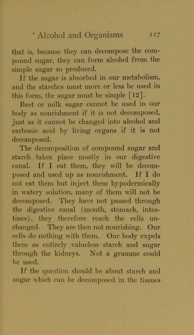 that is, because they can decompose the com- pound sugar, they can form alcohol from the simple sugar so produced. If the sugar is ahsorhed in our metaholism, and the starches must more or less he used in this form, the sugar must he simple [12]. Beet or milk sugar cannot he used in our body as nourishment if it is not decomposed, just as it cannot he changed into alcohol and carbonic acid by living Organs if it is not decomposed. The decomposition of compound sugar and starch takes place mostly in our digestive canal. If I eat thern, they will be decom- posed and used up as nourishment. If I do not eat them but inject thern hypodermically in watery solution, many of them will not be decomposed. They have not passed through the digestive canal (mouth, stomach, intes- tines), they therefore reach the cells un- changed- They are tlien not nourishing. Our cells do nothing with them. Our body expels them as entirely valueless starch and sugar through the kidneys. Not a gramme could be used. If the question should be about starch and sugar which can be decomposed in the tissues