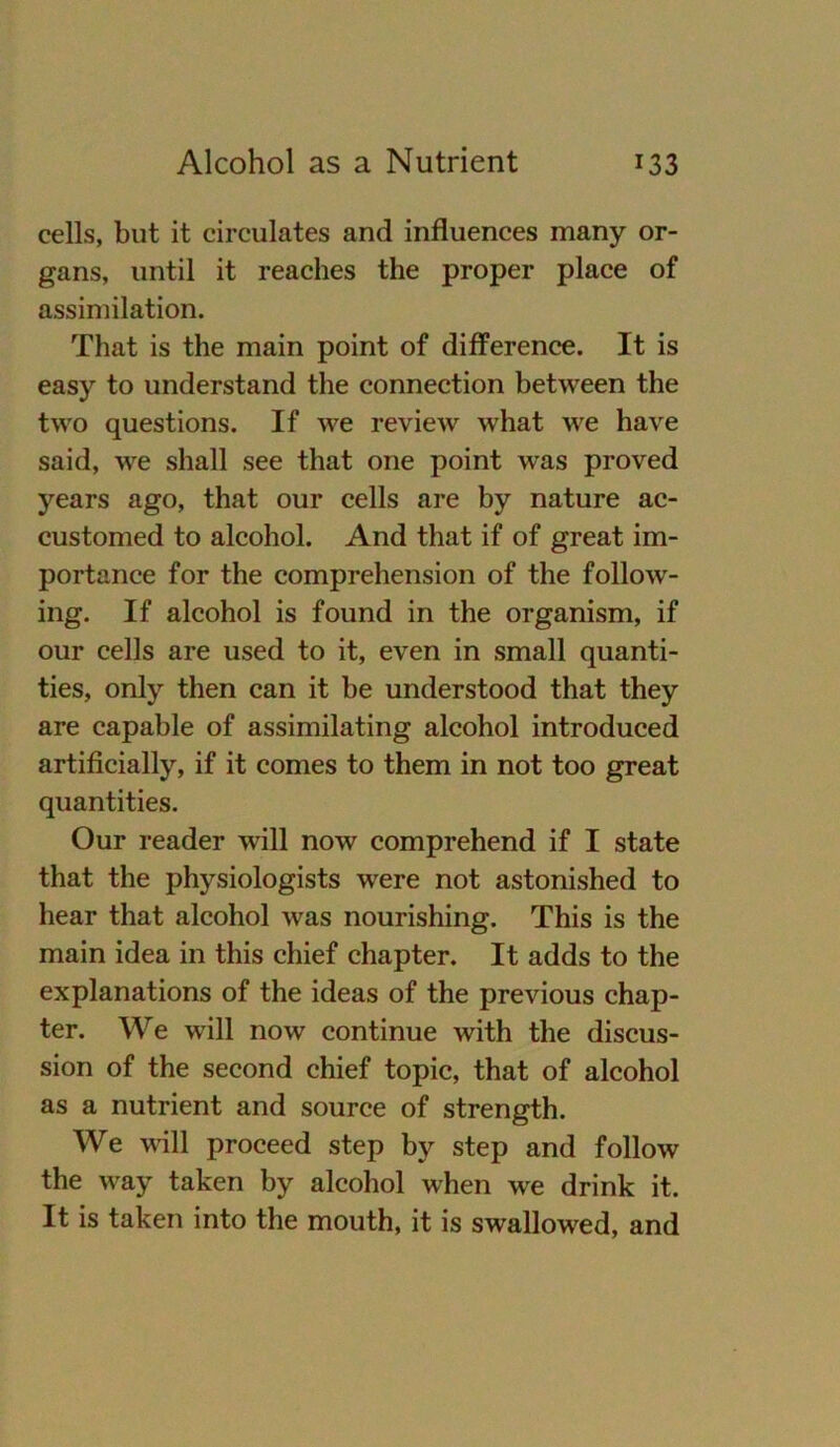 cells, but it circulates and influences many Or- gans, until it reaches the proper place of assimilation. That is the main point of difference. It is easy to understand the connection between the two questions. If we review what we have said, we shall see that one point was proved years ago, that our cells are by nature ac- customed to alcohol. And that if of great im- portance for the comprehension of the follow- ing. If alcohol is found in the organism, if our cells are used to it, even in small quanti- ties, only then can it be understood that they are capable of assimilating alcohol introduced artificially, if it comes to them in not too great quantities. Our reader will now comprehend if I state that the physiologists were not astonished to hear that alcohol was nourishing. This is the main idea in this chief chapter. It adds to the explanations of the ideas of the previous chap- ter. We will now continue with the discus- sion of the second chief topic, that of alcohol as a nutrient and source of strength. We will proceed step by step and follow the way taken by alcohol when we drink it. It is taken into the mouth, it is swallowed, and
