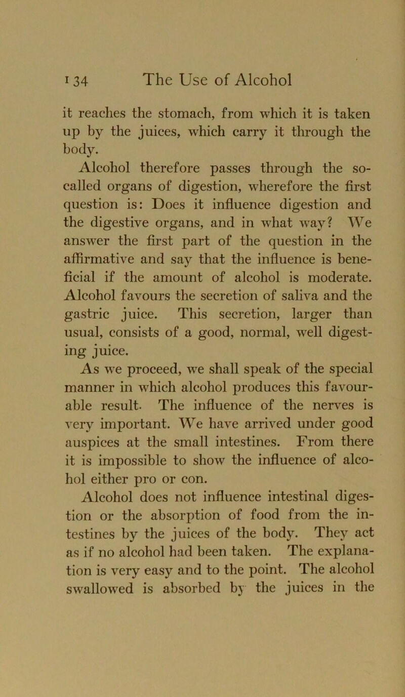 it reaches the stomach, from which it is taken up by the juices, which carry it through the body. Alcohol therefore passes through the so- called organs of digestion, wherefore the first question is: Does it influence digestion and the digestive organs, and in what way? We answer the first part of the question in the affirmative and say that the influence is bene- ficial if the amount of alcohol is moderate. Alcohol favours the secretion of saliva and the gastric juice. This secretion, larger than usual, consists of a good, normal, well digest- ing juice. As we proceed, we shall speak of the special manner in which alcohol produces this favour- able result. The influence of the nerves is very important. We have arrived under good auspices at the small intestines. From there it is impossible to show the influence of alco- hol either pro or con. Alcohol does not influence intestinal diges- tion or the absorption of food from the in- testines by the juices of the body. They act as if no alcohol had been taken. The explana- tion is very easy and to the point. The alcohol swallowed is absorbed by the juices in the