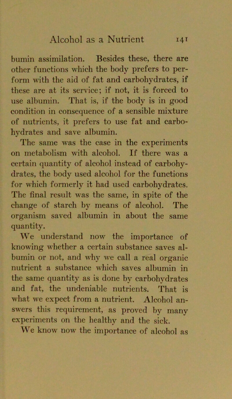 bumin assimilation. Besides these, there are other functions which the body prefers to per- form with the aid of fat and carbohydrates, if these are at its Service; if not, it is forced to use albumin. That is, if the body is in good condition in consequence of a sensible mixture of nutrients, it prefers to use fat and carbo- hydrates and save albumin. The same was the case in the experiments on metabolism with alcohol. If there was a certain quantity of alcohol instead of carbohy- drates, the body used alcohol for the functions for which formerly it had used carbohydrates. The final result was the same, in spite of the change of starch by means of alcohol. The organism saved albumin in about the same quantity. We understand now the importance of knowing whether a certain substance saves al- bumin or not, and why wre call a real organic nutrient a substance which saves albumin in the same quantity as is done by carbohydrates and fat, the undeniable nutrients. That is what we expect from a nutrient. Alcohol an- swers this requirement, as proved by many experiments on the healthy and the sick. We know now the importance of alcohol as