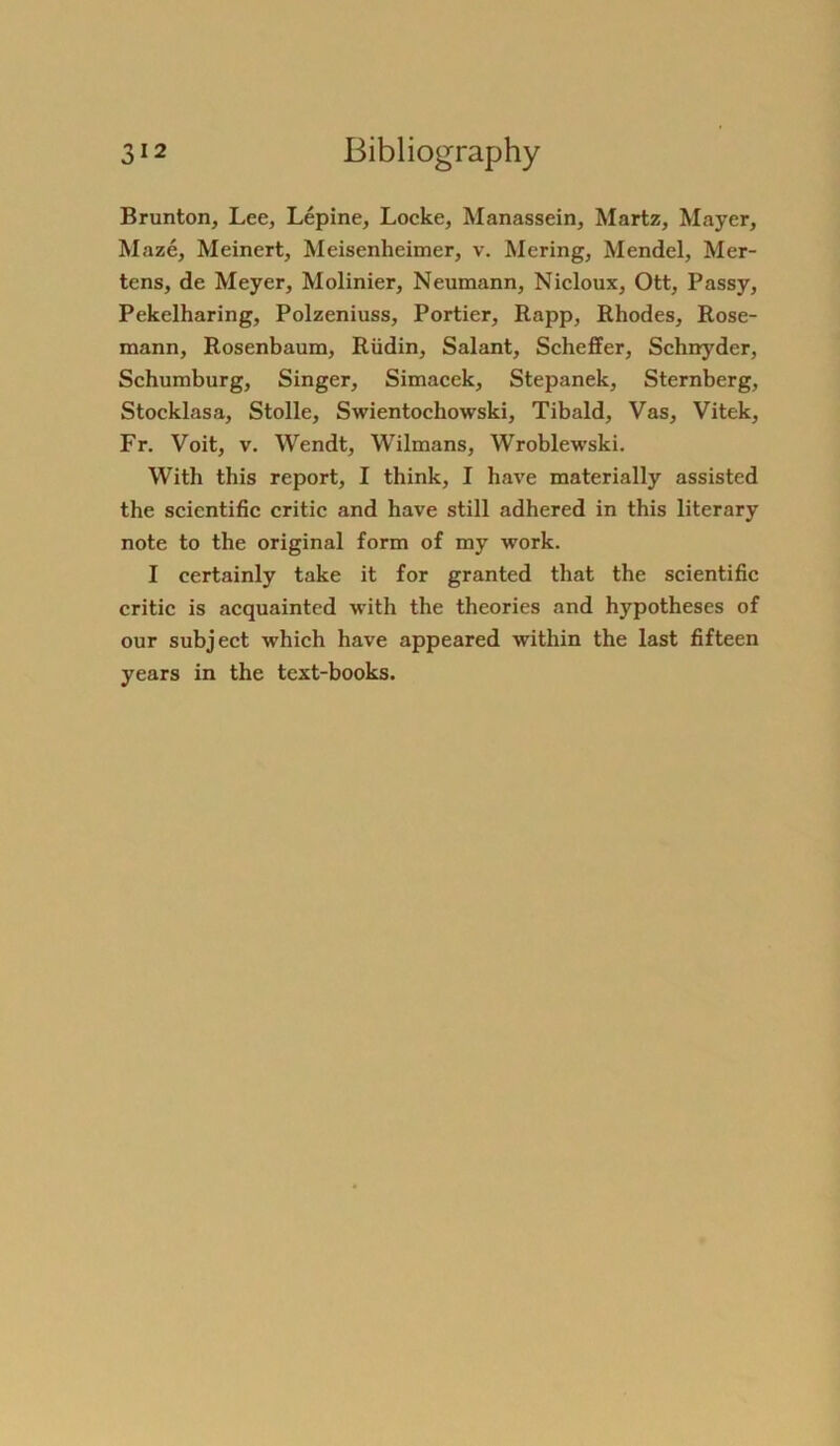 Brunton, Lee, Lepine, Locke, Manassein, Martz, Mayer, Maze, Meinert, Meisenheimer, v. Mering, Mendel, Mer- tens, de Meyer, Molinier, Neumann, Nicloux, Ott, Passy, Pekelharing, Polzeniuss, Portier, Rapp, Rhodes, Rose- mann, Rosenbaum, Rüdin, Salant, Scheffer, Schnyder, Schumburg, Singer, Simacek, Stepanek, Sternberg, Stocklasa, Stolle, Swientochowski, Tibald, Vas, Vitek, Fr. Voit, v. Wendt, Wilmans, Wroblewski. With tliis report, I think, I have materially assisted the scientific critic and have still adhered in this literary note to the original form of my work. I certainly take it for granted that the scientific critic is acquainted with the theories and hypotheses of our subject which have appeared within the last fifteen years in the text-books.