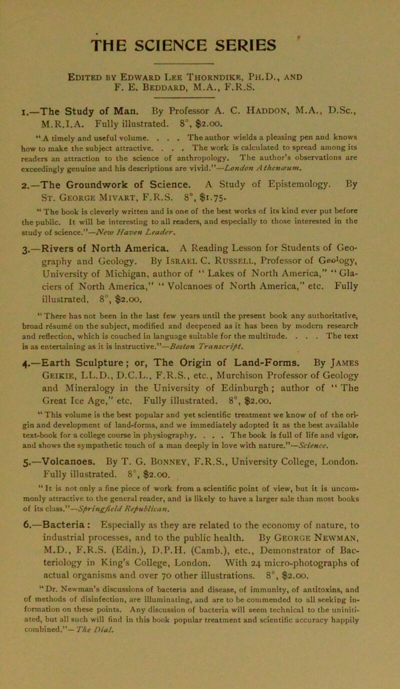 THE SCIENCE SERIES Edited by Edward Lee Thorndikk, Ph.D., and F. E. Beddard, M.A., F.R.S. X,—The Study of Man. By Professor A. C. Haddon, M.A., D.Sc., M.R.I.A. Fully illustrated. 8°, $2.00. “ A timely and useful volume. . . . Thcauthor wields a pleasing pen and knows how to make the subject attractive. . . . The work is calculated to spread among its readers an attracdon to the Science of anthropology. The author’s observations are exceedingly genuine and his descriptions are vivid.”—London Athenceum. 2. —The Groundwork of Science. A Study of Epistemology. By St. George Mivart, F.R.S. 8°, $1.75* The book is cleverly written and is one of the best works of its kind ever put before the public. It will be interesting to all readers, and espccially to those interested in the study of Science.”—New Haven Leader, 3. —Rivers of North America. A Reading Lesson for Students of Geo- graphy and Geology. By Israel C. Russell, Professor of Geo'ogy, University of Michigan, author of “ Lakes of North America,” “ Gla- ciers of North America, “ Volcanoes of North America,” etc. Fully illustrated. 8°, $2.00. “ There has not been in the last few years until the present book any authoritative, broad r£sum£ on the subject, modified and deepened as it has been by modern researeb and reflection, which is couched in language suitable for the multitude. . . . The text is as entertaining as it is instructive.”—Boston Transcrifit. 4. —Earth Sculpture; or, The Origin of Land-Forms. By James Geikie, LL.D., D.C.L., F.R.S., etc., Murchison Professor of Geology and Mineralogy in the University of Edinburgh ; author of “ The Great Ice Age,” etc. Fully illustrated. 8°, $2.00. This volume is the best populär and yet scientific treatment we know of of the ori' gin and development of land-forms, and we immediately adopted it as the best available text-book for a College course in physiography. . . . The book is full of life and vigor. and shows the sympathetic touch of a man deeply in love with nature.”—Science. 5. —Volcanoes. By T. G. Bonney, F.R.S., University College, London. Fully illustrated. 8°, $2.00. “ It is not only a fine piece of work from a scientific point of view, but it is uncom- monly attractive to the general reader, and is likely to have a larger sale than most books of its dass.”—Sfrringfield Republican. 6. —Bacteria : Especially as they are related to the economy of nature, to industrial processes, and to the public health. By George Newman, M.D., F'.R.S. (Edin.), D.P.H. (Camb.), etc., Demonstrator of Bac- teriology in King’s College, London. With 24 micro-photographs of actual organisms and over 70 other illustrations. 8°, $2.00. “Dr. Newman’s discussions of bacteria and disease, of iramunity, of antitoxins, and of methods of disinfection, are illuminating, and are to be commended to all sceking In- formation on these points. Any discussion of bacteria will seem technical to the uniniti- ated, but all such will find in this book populär treatment and scientific accuracy happily combined.”— The Diät.