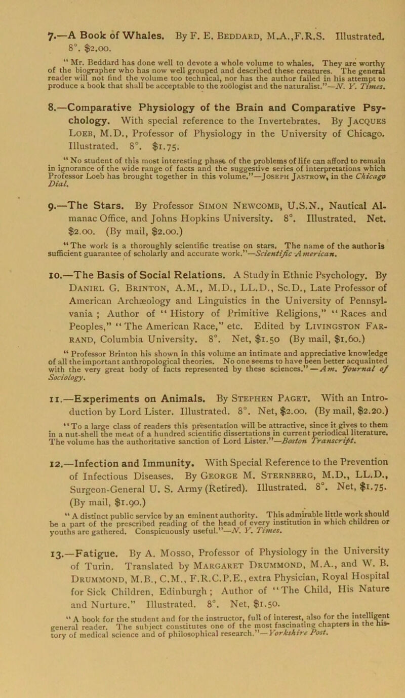 7.—A Book of Whales. By F. E. Beddard, MjV.,F,R.S. Illustrated. 8°. $2.00. “ Mr. Beddard has done well to devote a whole volume to whales. They are worthy of the biographer who has now well grouped and described these creatures. The general reader will not find the volume too techmcal, nor has the author failed in his attempt to produce a book that shall be acceptable to the zoölogist and the naturalist.”—N. Y. Times. 8.—Comparative Physiology of the Brain and Comparative Psy- chologe. With special reference to the Invertebrates. By Jacques Loeb, M.D., Professor of Physiology in the University of Chicago. Illustrated. 8°. $1.75. “No Student of this most interesting phast of the Problems of life can afford to remain in ignorance of the wide ränge of facts and the suggestive series of interpretations which Professor Loeb has brought together in this volume.”—Joseph Jastrow, in the Chicago Dial. 9. —The Stars. By Professor Simon Newcomb, U.S.N., Nautical Al- manac Office, and Johns Hopkins University. 8°. Illustrated. Net. $2.00. (By mail, $2.00.) “The work is a thoroughly scientific treatise on stars. The name of the authoris suflicient guarantee of scholarly and accurate work.”—Scientific A merican. 10. —The Basis of Social Relations. A Study in Ethnie Psychology. By Daniel G. Brinton, A.M., M.D., LL.D., Sc.D., Late Professor of American Archaeology and Linguistics in the University of Pennsyl- vania ; Author of “ History of Primitive Religions, “Races and Peoples,” “ The American Race,” etc. Edited by Livingston Far- rand, Columbia University. 8°. Net, $1.50 (By mail, $1.60.) “ Professor Brinton his shown in this volume an intimate and appreciative knowledge of all the important anthropological theories. No one seems to have been better acquainted with the very great body of facts represented by these Sciences.”—Am. Journal of Sociology. 11. —Experiments on Animais. By Stephen Paget. With an Intro- duction by Lord Lister. Illustrated. 8U. Net, $2.00. (By mail, $2.20.) “To a large dass of readers this presentation will be attractive, since it gives to them in a nut-shell the meat of a hundred scientific dissertations in current periodical literature. The volume has the authoritative sanction of Lord Lister.”—Boston Transcrifit. 12. —Infection and Immunity. With Special Reference to the Prevention of Infectious Diseases. By George M. Sternberg, M.D., LL.D., Surgeon-General U. S. Army (Retired). Illustrated. 8 . Net, $1.75- (By mail, $1.90.) “ A distinct public Service by an eminent authority. This admirable little work should be a part of the prescribed reading of the head of every institution in which chtldren or youths are gathered. Conspicuously useful.”—N. Y. Times. 13. —Fatigue. By A. Mosso, Professor of Physiology in the University of Turin. Translated by Margaret Drummond, M.A., and W. B. Drummond, M.B..C.M., F.R.C.P.E., extra Physician, Royal Hospital for Sick Children, Edinburgh; Author of “The Child, His Nature and Nurture.” Illustrated. 8°. Net, $1.50. “ A book for the Student and for the instructor, full of Interest, also for the intelligent general reader. The suhject constitutes one of the most fascinating chapters in tue ms- tory of medical Science and of philosophical research.”—) orkshtre Post,