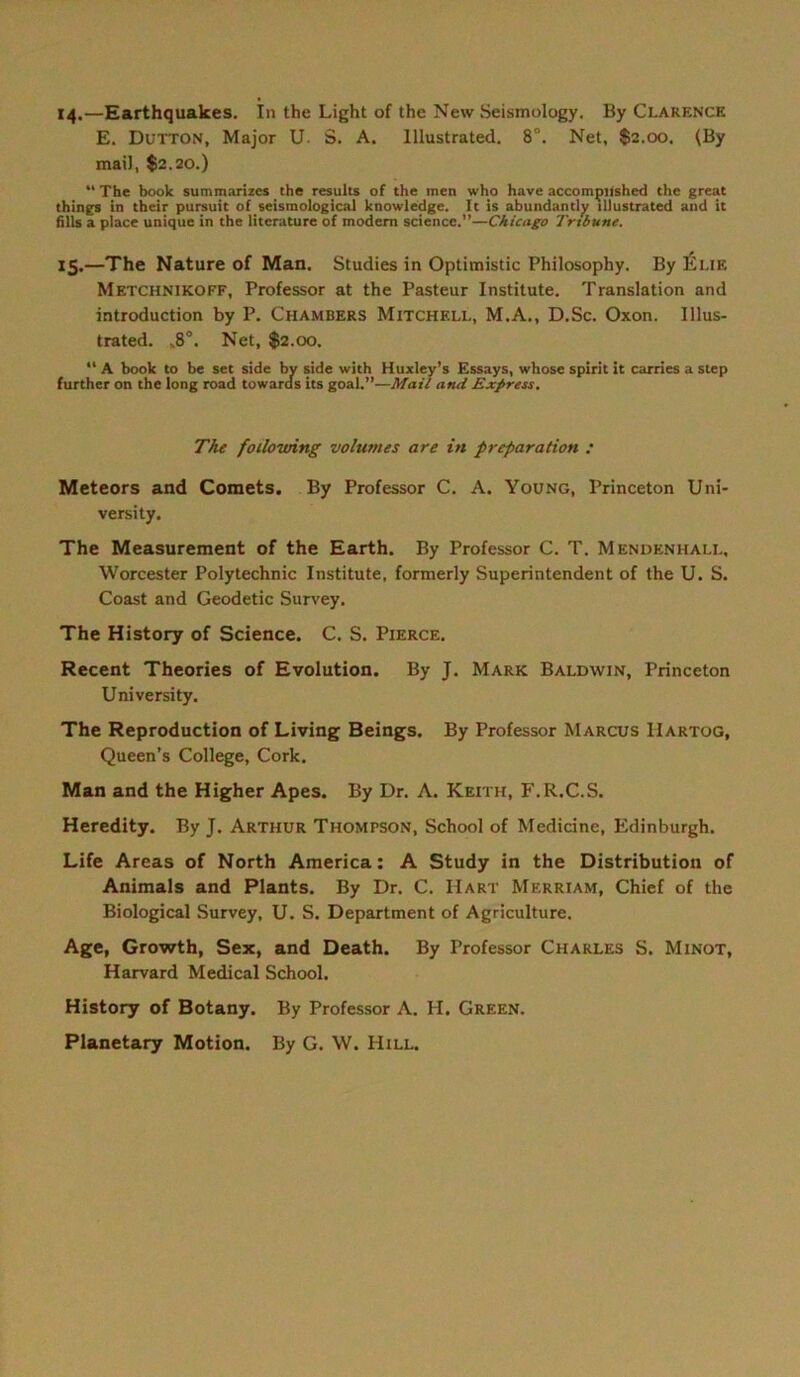 14. —Earthquakes. In the Light of the New Seismology. By Clarence E. Dutton, Major U. S. A. Illustrated. 8°. Net, $2.00. (By mail, $2.20.) “The book summarizcs the results of the men who have accompnshed the great things in their pursuit of seismological knowledge. It is abundantly illustrated and it fills a place unique in the literature of modern Science.”—Chicago Tribüne. 15. —The Nature of Man. Studies in Optimistic Philosophy. By Eue Metchnikoff, Professor at the Pasteur Institute. Translation and introduction by P. Chambers Mitchell, M.A., D.Sc. Oxon. Illus- trated. ,8°. Net, $2.00. “ A book to be set side by side with Huxley’s Essays, whose spirit it carries a Step further on the long road towards its goal.”—Mail and Express. The foilowing volumes are in preparation : Meteors and Comets. By Professor C. A. Young, Princeton Uni- versity. The Measurement of the Earth. By Professor C. T. Mendenhall, Worcester Polytechnic Institute, formerly Superintendent of the U. S. Coast and Geodetic Survey. The History of Science. C. S. Pierce. Recent Theories of Evolution. By J. Mark Baldwin, Princeton University. The Reproduction of Living Beings. By Professor Marcus Hartog, Queen’s College, Cork. Man and the Higher Apes. By Dr. A. Keith, F.R.C.S. Heredity. By J. Arthur Thompson, School of Medicine, Edinburgh. Life Areas of North America: A Study in the Distribution of Animais and Plants. By Dr. C. Hart Merriam, Chief of the Biological Survey, U. S. Department of Agriculture. Age, Growth, Sex, and Death. By Professor Charles S. Minot, Harvard Medical School. History of Botany. By Professor A. H. Green. Planetary Motion. By G. W. Hill.