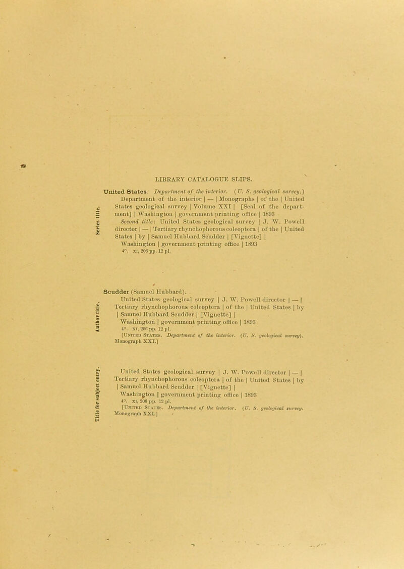 Title Tor subject entry. Author title. Series title. LIBRARY CATALOOTTE SLIPS. United States. Department of the interior, (f. S. geological surrey.) Dupjirtmont of tUo interior | — | Monographs | of the | Uni tod States geological survey [ Volume XXI | [Seal of the depart- ment] ) Washington | government ])rinting oHlce | 1893 Second title: United States geological survey | .1. W. Powell director | — [ Tertiary rhyncliopliorotis colooptora j of the ) United States j by ( Saimud Hubbard Scudder | [Vignette] | Washington j govorumont printing office j 1893 4°. .\i, 200 pp. 12 pi. Scudder (Samuel Hubbard). United States geological stirvoy | J. W. Powell director | — | Tertiary rhynehophorous colcoptera | of the | United States j by I Samuel Hubbard Scudder | [Vignette] j Washington | government printing onico | 1893 4°. XI, 200 pp. 12 pi. [United States. Deparlmcnt of the interior. (U. S. geological surcey). ^loQograpb XXI.] United States geological survey j J. W. Powell director | — j Tertiary rhynehophorous colooptora ( of the | United Stales ( by I Samuel Hubbard Scudder | [Vignette] | Washington | government printing office ( 1893 40. xc. 200 pp. 12 itl. [United States. Department of the interior. ({/. A. yeological survey. Miinograph XXI.]