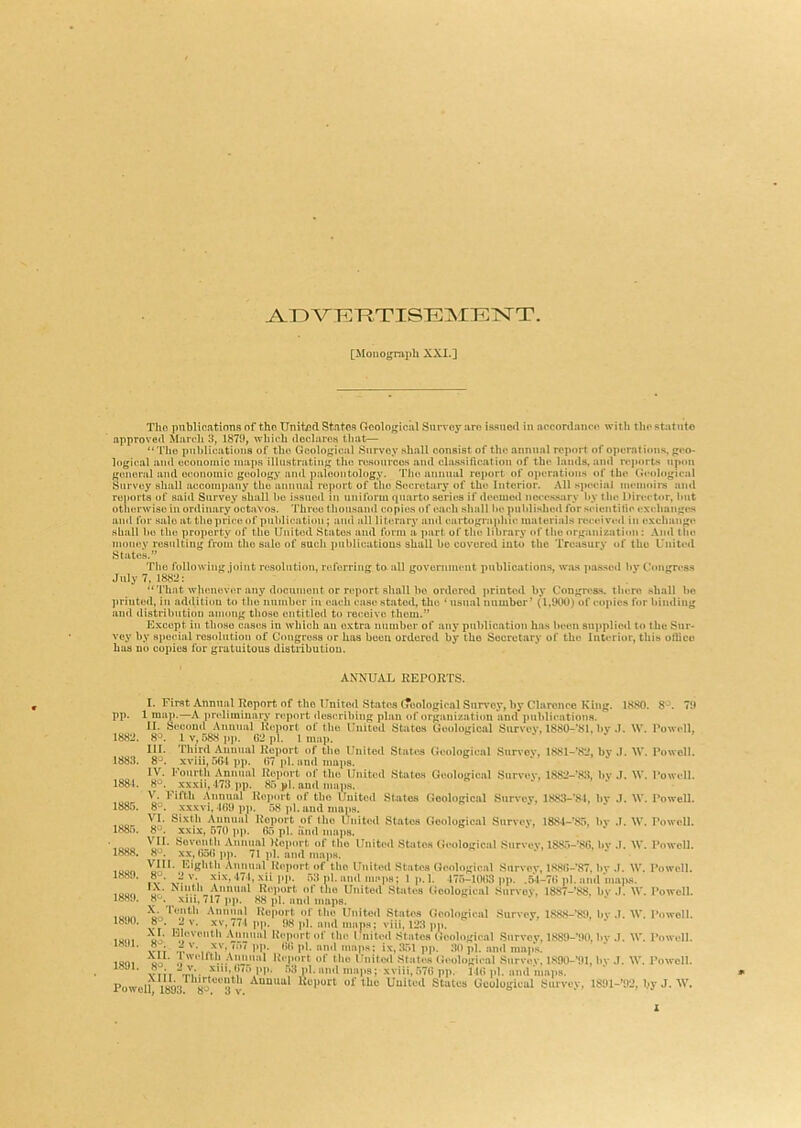 ^IDVHIT^TISEMEj^T. [Monograph XXI.] Tho publications of tho United States Geological SiiiToy are issued in accordance with the statute approve<l March 3, 1870, which declares tliat— “ Tho piiblicatiouB of tho Geological Survey shall consist of the annual report of operntieiis, gco- 1ogi<-,al and cconotuic maps illustrating tho rosourcos and classiAcatioii of the lands, and reports upon gimonil and economic goology and paleontology. Tho annual report of o])oration.s of tho Geological Survey shall aocoinpany tho annual report of tlio Secretary of the Interior. All special memoirs and ronorta of sai<l Survey shall he issued in uniform quarto series if deemed necessary hy the Dirci-tor, Imt otherwise in ordinary octavos. 'Ihrco thousand copies of oacdi shall he published for scientitic cxidmngt*s and for sale at the price of publication ; ami all literary ami cartographic materials reircivcil in exchange shall ho tho property of tho United States and form a part of tho library of the organization : And llio money resulting from tho sale of such publiuatious shall be covered into tho Treasury of tho Uuiti'd States.” Tho following joint resolution, nsferring to all government iinblications, was passed hy Congress July 7, 1882: “That whenever any document or report shall 1)0 ordered printed by Congress, there shall ho ]iriuted, in addiliou to the number i)i each case stated, the ‘ usual number’ (1,900) of co])ics for binding and distribution among those entitled to receive thorn.” Except in those cases in which an extra number of any publication has been supplied to the Sur- vey by special resolution of Congress or has been ordered by tho Secretary of the Interior, this ollico has no copies for gratuitous distiibutiou. ANNUAL REPORTS. I. First Annual Report of the United States (Toologicnl Survey, by Clarence King. I map.—A pndiminary report describing plan of organization and publications. II. Seooml Annual Report of tho United States Geological Survey, 1880-'81, by I V, 588 pp. 62 pi. I map. Third Auuunl Report of the United States Geological Survey, lS81-’«2, by 0-. xviii, aftl ])p. 67 pi. and maps. IV. l-'ourth Annual Report of the United States Geological Survey, 1882-*83, bv 8^. .\xxii, l73,pp. 85 pi. au<l maps. V. Fifth Annual Rejtoit of the United States Geological Survey, lS83-'84, bv »»/. 8^. xxxvi, 169 pp. 58 ]>1. and maps. VI. Sixth Annual Report of tlio United States Geological Survey, l&S4-’85, bv «>. 8°. XXIX, 670 ]>p. 65 pi. and maps. VII. Seventh Annual Iteport of tho United States Geological Survey, 1885-’86, bv XX, 656 pp. 71 pi. and maps. Eighth Annual Report of tho Unlt(*d States Geological Survey, l886-’87, by .I.xii pp. 53 pi. and maps; 1 p. 1. 175-10(}3 ]>]). .5-1-71) pi. and m IX. Ninth Amiiml Report of the United States Geological Snrvov. 1887-88. bv xm, 717 pp. 88 pi. and maps. mtb Annual Report of the United States Geological Survey, 1888-’89, bv XV. 771 on. 08 ol nml ohmw viii lOQ „„ pp. 1 map 11. S 1882. 8^^. III. 1883. 8^. IV. 1 188-1. 8^. V. ]•' 1885. 8^. VI. { 1885. 8°. VII. 1888. VIII. 1880. 8°. rx. 1 1889. 8^. V '1* 18!K). A. 1 8^. xr. 1 1891. 8^. XII. 1891. 8'^. 1880. 8^. 79 W. Powell, J. \V. Powell. J. \V. Powell. J. \V. Powell. .1. W. Powell. .1. \V. Powell. .1. W. Powell. l|)S. 1. \V. Powell. «fi mu ol'iiien vieoiogicai r« vr' iM '* ph «>‘d niap.s; vlii, 123 pp. ui' Aiiji'iiil Ki'pi'i't <>l' till' I nUort Stntes (leoloKicnl ! “’7 pp. 66 pi. and mans: ix.351nn. 30 ul. mo vT^ -r ir:V\ ' K'  P‘- ‘P«: ix,;fc)i pp. ;«ipi. moi map.**, eo ■ .1 AV'*J*“* Report of the Uiiitcsl States Geological Survey. 1890-*91, In vtii ^'”b h7“ PP- 53 pi. and maps; xviii, .576 pp. 146 pi. and mmis. Powell 1893^ '{p‘^‘'3^v Report of tho United States Geological Survey, 1891 .1. W. Powell. Survey, 1889-90, by .1. W. Powell. ,T. \V. Powell. -’92, by J. W.