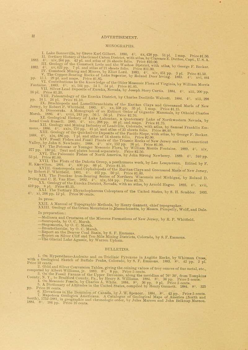 1882. MONOGRAPHS. I. Lako Honnovillo, by Orovn Knrl Oilbort. 1890. 4°. xx.438nn M n. 1 .‘rtmiy J [hstory of the (Jmn.I CaHon District, with athw.^,v C&nU 10 Urat^runl . XIV, aiM pp. 42 pi. ,m,l of 21 sheols fnlin. Hricb $10.00 •M' Geolojfv ot tho Comstock i^oilo ami thi« Wiusboe District with atl-is liv /•o,.,.,, t' t> i • 1°. XV, 42^ op. 7 pi. an<l athus of2l Nhoots folio. J>rico $U 00 ' ^ 111 pi. 'price $r.M?''''‘'' •’<>“?'■ story Cnrtie. 188.1. .1°. xiil, 200 pp. pp 21 l‘‘'04'pr’”iw’$fl(f“’^''''‘’''ISS-t- -xiil, 298 Marxb->' S:'“4^‘‘‘xvm;'2,Ti;p':^ '“oG^f l^i^rT;’/' M—ile/oy Othniel Charles Israel |.»i'l“’ P^-te if 1888. vaiieytLp.i^i-;ri ^’s‘. 377 na I'so^o ^ 'f'■“;'■>S'''' Mfo^'ic Flpr.a, by William Morris'Fontaine. 1889. 4°. xiv o/(pp. I80 pl. text and iilatcs bound separately. Price .$2.50. ’ 53 pi. ' Price Flsho.s of North America, by John .Strong Nowhorry. 1889. 4°. 340 pp. II. Kn'Sn%9l’^4.“l|So°nt*GG®™ Lesqneremx. Editort by F. by EobcH p; whua‘''‘i8™F T!iTpp %fyp'Z$lZ-'“-y. Irving^mial vrHTse?T8^‘:''1^5« pp.”''‘S °‘ 419 pp'!^'''8 ph ” PricoV?““ “tins, by ArnoM Hague. 1892. 4<>. xvii, 4=. x^'2W pin°12 pf “'pijl:e'™ceTta^ Colcoptera of the United States, by S. II. Scudder. 1893. Ill press: YYTTT of Topographic Methods, hy Henry Gannett, chief topographer. aVAlll. Geology ot tho Green Mountains in Massachusetts, by Messrs. Puinpolly, WoltT, and Dale. In preparation: —SH*tiropoda”b\^^^ onho Miocene Formations of Now Jersey, by R. P. ’Wliitfield. —Stegosauria, by O. C. Marsh. —Hniutotherida}*, by 0. C. Marsh. —Report on the Denver Coal Basin, by S. F. Emmons. Ten-Mile Mining Districts, Colorado, by S. F. Emmons, iho Glacial Luke Agassiz, by Warren Upham. BULLETINS. with and on Tricliuic Pyroxene in Aiigitic Rocks, by Whitman Cross,' comp^dJby^bl^jS^ Countv, 4. 5. A Dictionary i p]). Price 20 cents. 7' MlfTlnt‘“r- tlio Dominion of Canada, by J. W. Spencer. 188-1. 8=.' -is'pp. PriceB cents. Sonthl .‘'™'«K'““,Aiuc a Cntalogne of Go.dogical .Maps of America (North and 1881 80 181 *’ *“ “il rhronologic order, by .Jules Mnrcou mid John Holknap .Maroon.