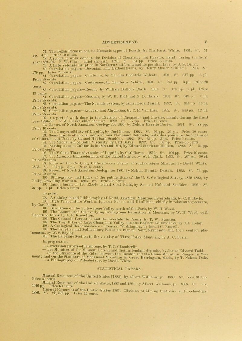 77. The Toxmi Pormlsm ami it.s Mesozoic typos of Fossils, by Charlos A. Wlilto. 1801. pp. 4 pi. I'rico 10 cents. year 271) p]). Price 20 cents. 81. Corrolutiou papers—Cambrian, by Cburle.s Doolittle 'Walcott. Price 25 cents. 82. Correlation i)aporB—Cretaceims, by CUnrlcs A. White.. 1801. 8 cents. 83. Correlation papers—Eocene, by William Bulloi-k Clark. 1891. 8'. 173 ifj». 2 ju. l‘nco 1801. 8-. . 27.ipp. »{? pl». 3 pi. 3 pi. Pri<M- 20 15 c<mts. 8-1. Correlation papers—Neocene, by W. II. Dull ami G. 1). Harris. 1802. 8^^. .340 pp. 3 pi. Price 25 cents. 85. Correlation papers—The Newark System, by Israel Cook Russell. 1802. 8^. 344 jip. 13 pi. Price 25 cents. 86. Correlation i)apor8—Archoan ami Algoukian, by C. R. Van Hise. 1802. 8^ . 5^10 pp. 12 pi. Price 25 cents. 90. A report of work clone in tbo Division of Chemistrj* ami Pliysics, mainly during the tisca) year 1890-’91. F. W. Clarke, chief chemist. 1892. 8°. 77 pp. Price 10 cents. 91. Refcord. of North American Geology for 1890, by Nelson Horatio Darton. 1891. 8*. 88 ]»p. Price 10 cents. 92. The Compressibility of Liquids, by Carl Barns. 1892. 8^. 06 i)p. 20 pi. Price 10 cents 93. Some Insects «f special interest from Florissant, Colorado, and otlier points in the Tertiaricf of Colorado and Utah, by Samuel Hubbard Scuddor. 1892. 8*^. J15 pp. 3 pi. Price 5 cents. 94. The Meebanism of Solid Viscosity, by Carl Bams. 1892. 8'^. 138 pp. Price 15 cents. 95. Earthquakes in California in 1890 and 1891, by Edward Singleton Holden. 1892. 31 jip. Price 5 cents. 96. The Volume Thermodynamics of Liquids, by Carl Bams. 1892. 8*^. 100 pp. Price 10 cents. 97. The Mesozoic Echiuodermata of the United States, by W. B. C’iark. 1893. 8'^. 207 j»p. 50pl. Price 20 cents. 08. Flora of the Outlying Carboniferous Basins of Sontlnvesteni Mi.ssouri, by David White. 1893. 139 pp. 5 pi. Price 15 cents. 90. Record of North American Geology for 1801, by Nelson Horatio Darton. 1892. 8^. 73 pj). Price 10 cents. 100. Bibliography and Index of the publications of the U. S. Geological Survey, 1879-1802, Jiy Philip CrevoliugWarmau. 1893. 8°. Price 25 cents. 101. Insect fauna of the Rhode Island Coal Field, by Samuel Ilubbanl Scuddor. 1893. 8'^. 27 pp. 2 2)1, Price 5 cents. In 2)ress: 102. A Catalogue and Bibliography of North American Mesozoic Invortobrata, by C. B. Boyle. 103. High Toinporaturo Work in Igneous Fusion and Ebullition, chiellv in relation to itressnre, by Carl Barns. 104. Glaciation of tho Yellowstone Valley north of the Park, by W. H. Weed. 105. Tho Laramie and tho overlying Livingstone Formation in Montana, by W. II. Weed, with Report on Flora, by F. M. Knowlton. 106. Tho Colora(h) Formation and its Invertebrate Fauna, by T. W. Stanton. 107. Tho Tru]) Dik(*s of Lake Chumjilain Valiev and the Eastern Adiroudacks, bv .1. F. Kcmji. 108. A Geological Rocomioissam o in Central Washington, by Israel C. Riissell.  109. The Ernj»tive and Sedimentary Rocks on Pigeon Point, Minnesota, and thoii contuel i»be- uomona, by W, S. Bayloy. no. Tho Paleozoic Section in the vicinity of Throe Forks, Montana, by A. C. Peale. In 2>roparution: — Con-elation papers—Ploistoeone, by T. C. Chamberlin. 1 M^rj^hies of tho Misscuiri Cotoau and their attendant deposits, I»y .lames Edwartl Todd, the Structure of tho Ridge between tho Taoonic and tho Gteon .^^nuntain Ranges in Ver- mont; ami On the Structure of Monument McMintiuu in Groat Barrington, Mass., by T. Nelson Dale. — A Bibliography of Paleobotany, by David White. S'PATISTICAL PAPER.S. Price m cents Unitml Stntes [1RS2], by Albert Williniiis, jr. 1SJ«. 8^. xvii, 813 iip. inifi of *>'» UHlteil States, 1883 and 188^, by Albert Williams, |r. 1885. 8'^. xiv, lUlu 2)p. Price oO cents. 1886. 8°l‘“;“VOT6MK'Vri States, 1885. Division of Mining Statistics and Teebuology.