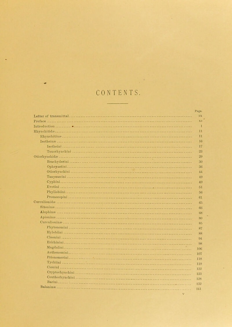 CONTENTS. Pag®. Letter of transmittal ix Preface XJ Introduction • 1 RliyiicUitida* 11 Uhyucliitimi* 11 laotlieinai 16 Isotlieiui 17 Toxorhj’iicbiui 23 OtiorliyuohidiD 29 Brachyderiui 30 Opliryaatiui 36 Otiorbyucliini 44 Tanymeciui 49 Cypbini 49 Evotiui 51 Pliyllobiini 56 Prmuecopiui ^ 61 Curculiouidje 65 Sitouime 66 Alopbiiuu Apioiiinm Curculioninm Pbytonomini Ilylobiini ^ Cloonini Erirbinini Magduliiii ' Antbouomiui jq7 Prionoiucriui ; jjy Tycbiiui : Cionlul J22 Cryptorbyncbiui j23 Ceutborbyucbiiii j2« Barini ^ Balauimu ,,,