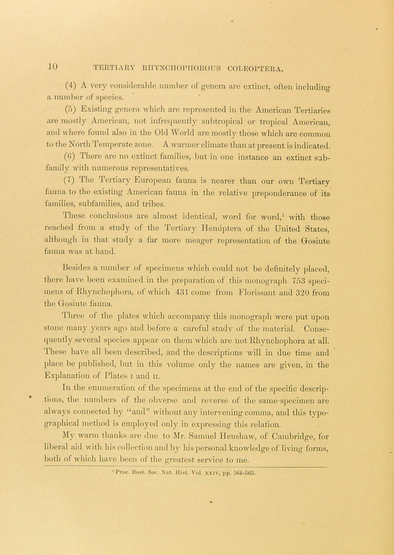 (4) A very considerable number of genera are extinct, often including a number of species. (5) Existing genei-a wliicli are rejiresentecl in tlie American Tertiaries are mostly American, not infre(iuently subtropical or tropical American, and wliere found also in the Old World are mostly tliose which are common to the North Temperate zone. A warmer climate than at present is indicated. (fi) There are no extinct families, but in one instance an extinct sab- taniily with numerous representatives. (7) The Tertiary European fauna is nearer than our own Tertiary fauna to the existing American fauna in the relative preponderance of its families, subfamilies, and tribes. These conclusions are almost Identical, word for word,' with those reached from a study of the Tertiary llemiptera of the United States, although in that study a fai' more meager representation of the Gosiute fauna was at hand. Besides a number of specimens which could not be definitely placed, there have been examined in the preparation of this monograph 7,53 speci- mens of Rhjmchophora, of which 431 come from Florissant and 320 from the Gosiute fauna. Tliree of the plates which accompany this monograph were put upon stone mail}' years ago and before a careful study of the material. Conse- quently several species appear on them which are not Rhyiichopliora at all. These have all been described, and the descriptions will in due time and place be published, but in this volume oid}^ the names are given, in the Explanation of Plates i and ii. In the enumeration of the s]jecimeus at the end of the specific descrip- tions, the numbers of the obverse and reverse of the same-specimen are always connected by “and” without anj* intervening comma, and this typo- graphical method is employed only in expressing this relation. My warm thanks are due to Mr. Samuel Ilenshaw, of Cambridge, for liberal aid with his collection and by his personal knowledge of living forms, both of which have been of the greatest service to me. * Proc. Ii08t. Soc. Nat. Mist. Vol. xxiv, pp. 504-5G5.