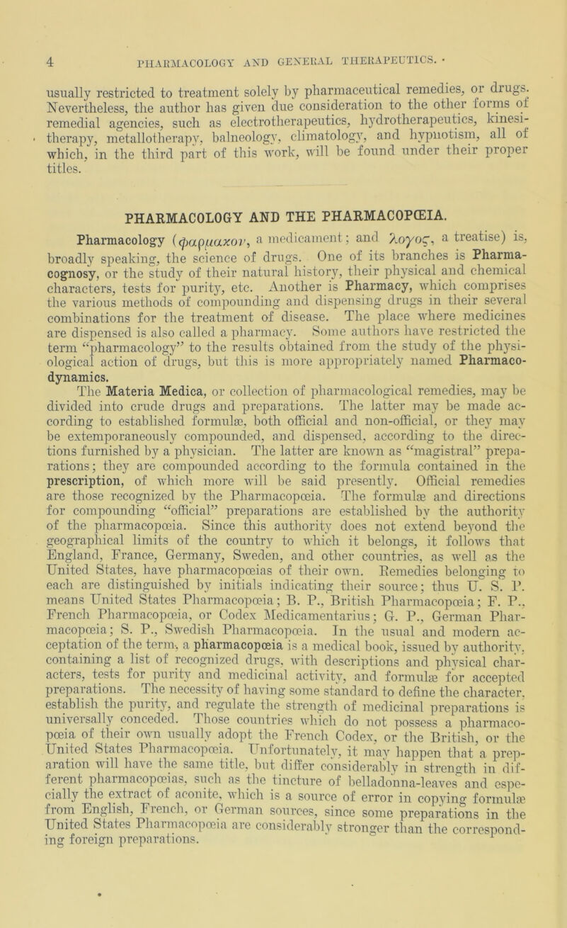 usually restricted to treatment solely by pharmaceutical remedies, or drugs. Nevertheless, the author has given due consideration to the other forms ot remedial agencies, such as electrotherapeutics, hydrotherapeutics, kiiiesi- therapy, metallotherapv, balneology, climatolog}% and hypnotism, all of which, in the third part of this work, will be found under their proper titles. PHARMACOLOGY AND THE PHARMACOPCEIA. Pharmacology i^)apf.iaxor, medicament; and Zoyog, a treatise) is, broadly speaking, the science of drugs. One of its branches is Pharma- cognosy, or the study of their natural history, their physical and chemical characters, tests for purity, etc. Another is Pharmacy, which comprises the various methods of compounding and dispensing drugs in their several combinations for the treatment of disease. The place where medicines are dispensed is also called a pharmacy. Some authors have restricted the term ‘‘pharmacology” to the results obtained from the study of the ph}^si- ological action of drugs, but this is more appropriately named Pharmaco- dynamics. The Materia Medica, or collection of pharmacological remedies, may be divided into crude drugs and preparations. The latter may be made ac- cording to established formula3, both official and non-official, or they may be extemporaneously compounded, and dispensed, according to the direc- tions furnished by a physician. The latter are known as “magistral” prepa- rations; they are compounded according to the formula contained in the prescription, of which more will be said presently. Official remedies are those recognized by the Pharmacopceia. The formulas and directions for compounding “official” preparations are established by the authority of the pharmacopoeia. Since this authority does not extend be3’'ond the geographical limits of the country to which it belongs, it follows that England, France, Germany, Sweden, and other countries, as well as tlie United States, have pharmacopoeias of their own. Eemedies belonging to each are distinguished by initials indicating their source; thus U. S. P. means United States Pharmacopoeia; B. P.,'British Pharmacopoeia; F. P., French Pharmacopoeia, or Codex Medicamentarius; G. P., German Phar- macopoeia; S. P., Swedish Pharmacopoeia. In the usual and modern ac- ceptation of the term, a pharmacopoeia is a medical book, issued by authoritv. containing a list of recognized drugs, with descriptions and physical char- acters, tests for purity and medicinal activity, and formulm for accepted preparations. The necessity of having some standard to define the character, establish the purity, and regulate the strength of medicinal preparations is universally conceded. Those countries which do not possess a pharmaco- poeia of their own usually adopt the French Codex, or tlie British, or the United States Pharmacopoeia. Unfortunatelv, it ma^' happen that a prep- ai ation will ha\e the same title, but differ considerabl\^ in strength in dif- ferent pharmacopoeias, such as the tincture of belladonna-leaves and espe- cially the extract of aconite, \\ Inch is a source of error in cop^dncr formulas from English, French, or German sources, since some preparations in the United States Phaiinacopoeia aie considerablv stronger than the correspond- ing foreign preparations. “ ^