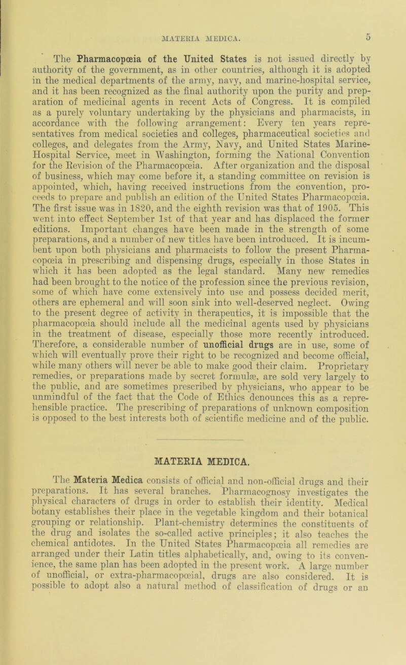 The Pharmacopoeia of the United States is not issued directly by authority of the government, as in other countries, although it is adopted in the medical departments of the army, navy, and marine-hospital service, and it has been recognized as the final authority upon the purity and prep- aration of medicinal agents in recent Acts of Congress. It is compiled as a purely voluntary undertaking by the physicians and pharmacists, in accordance with the following arrangement: Every ten years repre- sentatives from medical societies and colleges, pharmaceutical societies and colleges, and delegates from the Arm}', Navy, and United States Marine- Hospital Service, meet in AVashington, forming the National Convention for the Eevision of the Pharmacopoeia. After organization and the disposal of business, which may come before it, a standing committee on revision is appointed, which, having received instructions from the convention, pro- ceeds to prepare and publish an edition of tlie United States Pharmacopoeia. The first issue was in 1820, and the eighth revision was that of 1905. This went into effect September 1st of that year and has displaced the former editions. Important changes have been made in the strength of some preparations, and a number of new titles have been introduced. It is incum- bent upon both physicians and pharmacists to follow the present Pharma- copoeia in prescribing and dispensing drugs, especially in those States in which it has been adopted as the legal standard. Many new remedies had been brought to the notice of the profession since the previous revision, some of which have come extensively into use and possess decided merit, others are ephemeral and will soon sink into well-deserved neglect. Owing to the present degree of activity in therapeutics, it is impossible that the pharmacopoeia should include all the medicinal agents used by physicians in the treatment of disease, especially those more recently introduced. Therefore, a considerable number of unofficial drugs are in use, some of which will eventually prove their right to be recognized and become official, while many others will never be able to make good their claim. Proprietary remedies, or preparations made by secret formnlje, are sold very largely to the public, and are sometimes prescribed by physicians, who appear to be unmindful of the fact that the Code of Ethics denounces this as a repre- hensible practice. The prescribing of preparations of unknown composition is opposed to the best interests both of scientific medicine and of the public. MATEEIA MEDICA. Ihe Materia Medica consists of official and non-official drugs and their preparations. It has several branches. Pharmacognosy investigates the physical characters of drugs in order to establish their identity. I^Iedical botany establishes their place in the vegetable kingdom and their botanical grouping or relationship. Plant-chemistry determines the constituents of the drug and isolates the so-called active principles; it also teaches the chemical antidotes. In the United States Pharmacopoeia all remedies are arranged under their Latin titles alphabetically, and, owing to ifs conven- ience, the same plan has been adopted in the present work. A large number of unofficial, or extra-pharmacopoeial, drugs are also considered. It is possible to adopt also a natural method of classification of drugs or an